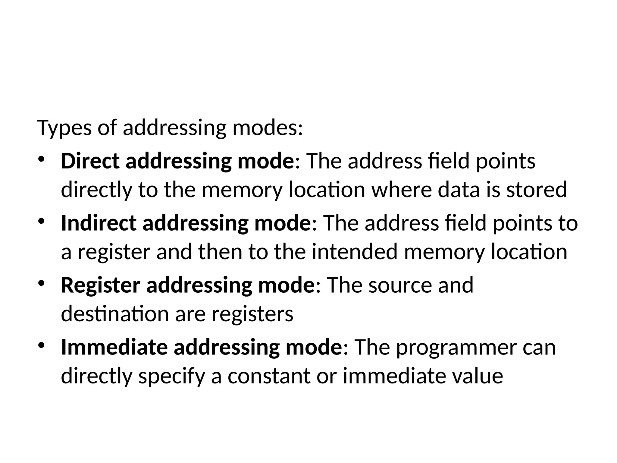 Types of addressing modes:
• Direct addressing mode: The address field points
directly to the memory location where data is stored
• Indirect addressing mode: The address field points to
a register and then to the intended memory location
• Register addressing mode: The source and
destination are registers
• Immediate addressing mode: The programmer can
directly specify a constant or immediate value
 
