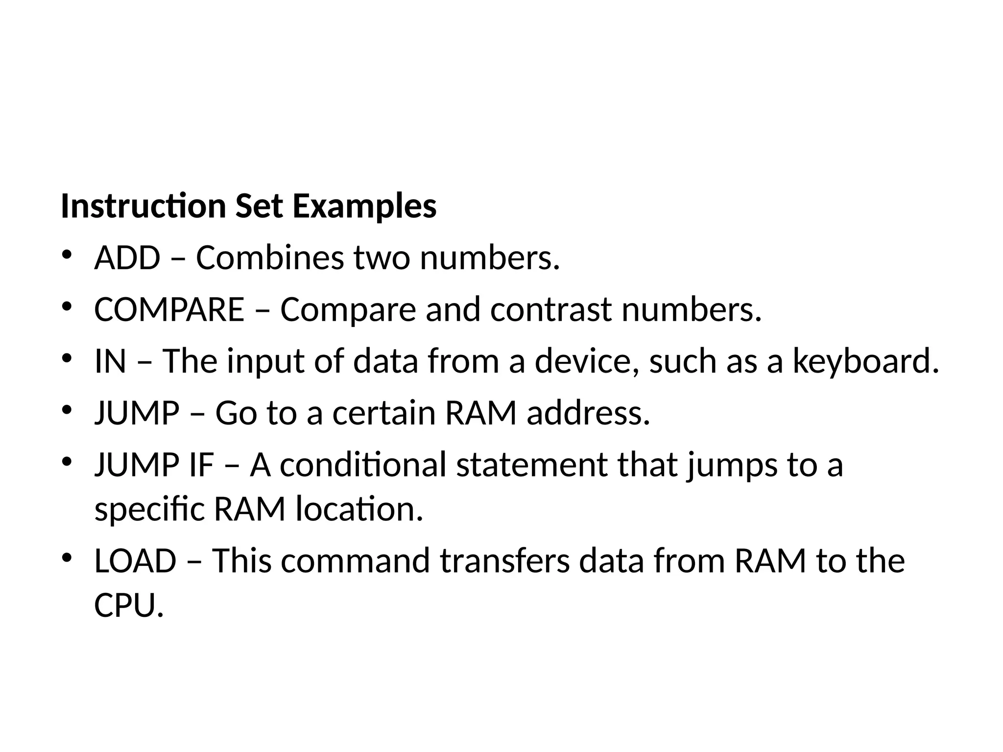 Instruction Set Examples
• ADD – Combines two numbers.
• COMPARE – Compare and contrast numbers.
• IN – The input of data from a device, such as a keyboard.
• JUMP – Go to a certain RAM address.
• JUMP IF – A conditional statement that jumps to a
specific RAM location.
• LOAD – This command transfers data from RAM to the
CPU.
 