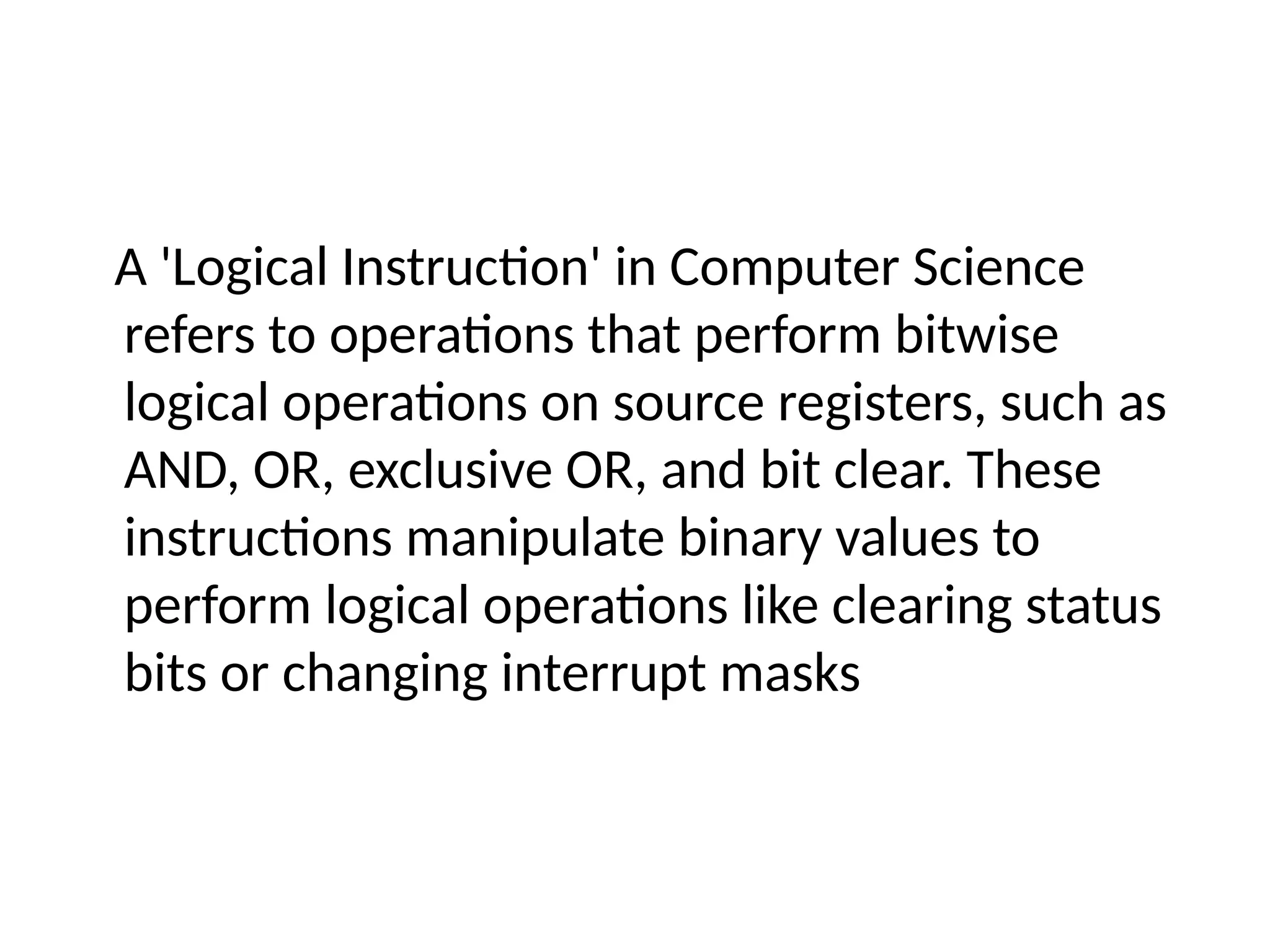 A 'Logical Instruction' in Computer Science
refers to operations that perform bitwise
logical operations on source registers, such as
AND, OR, exclusive OR, and bit clear. These
instructions manipulate binary values to
perform logical operations like clearing status
bits or changing interrupt masks
 