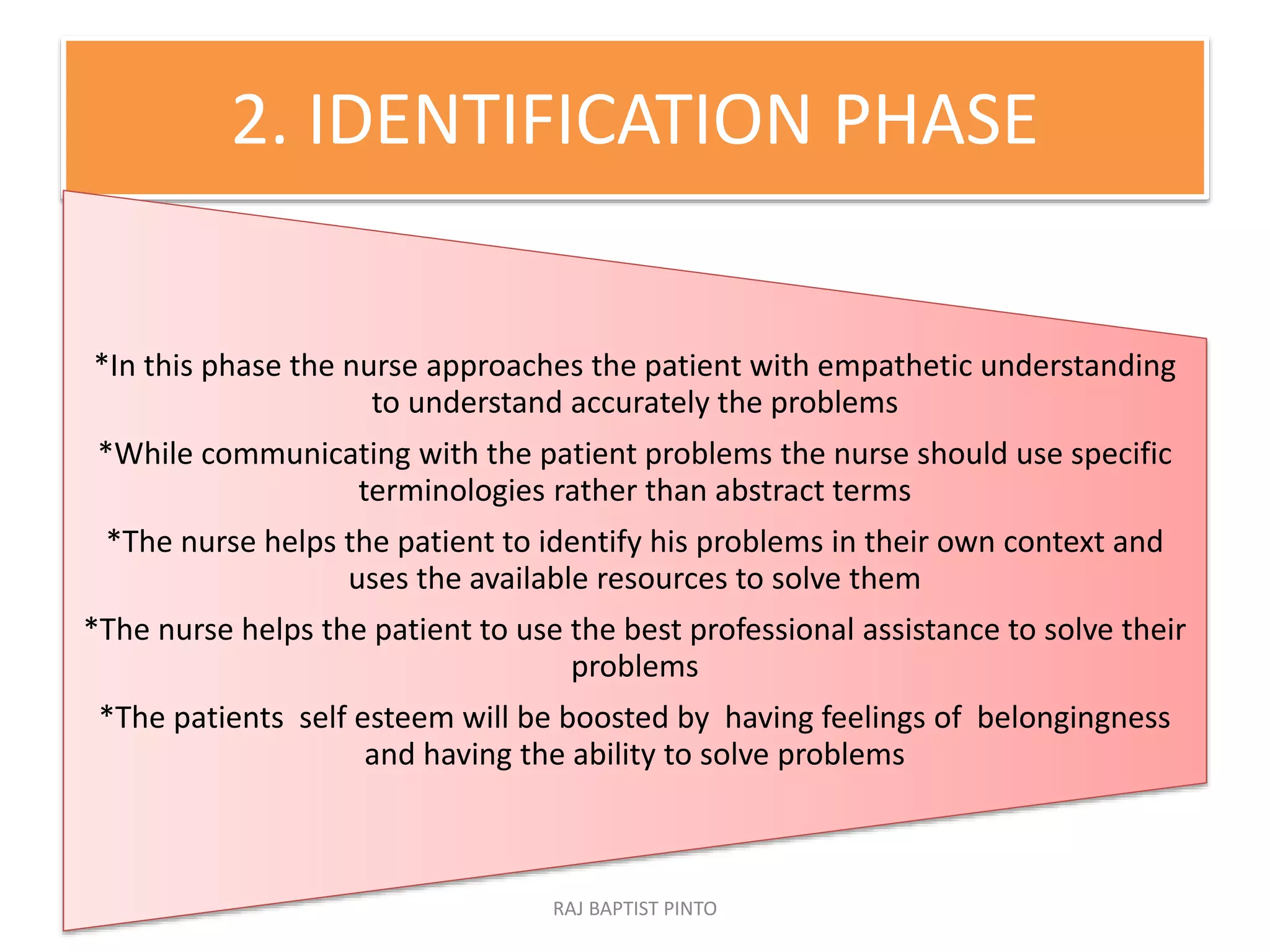 2. IDENTIFICATION PHASE
*In this phase the nurse approaches the patient with empathetic understanding
to understand accurately the problems
*While communicating with the patient problems the nurse should use specific
terminologies rather than abstract terms
*The nurse helps the patient to identify his problems in their own context and
uses the available resources to solve them
*The nurse helps the patient to use the best professional assistance to solve their
problems
*The patients self esteem will be boosted by having feelings of belongingness
and having the ability to solve problems
RAJ BAPTIST PINTO
 