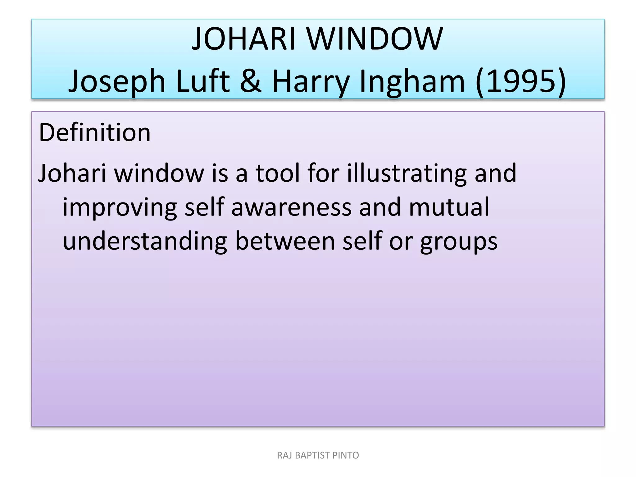 JOHARI WINDOW
Joseph Luft & Harry Ingham (1995)
Definition
Johari window is a tool for illustrating and
improving self awareness and mutual
understanding between self or groups
RAJ BAPTIST PINTO
 