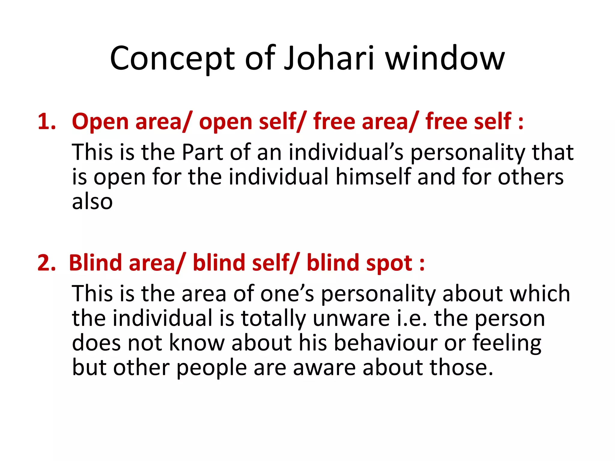 Concept of Johari window
1. Open area/ open self/ free area/ free self :
This is the Part of an individual’s personality that
is open for the individual himself and for others
also
2. Blind area/ blind self/ blind spot :
This is the area of one’s personality about which
the individual is totally unware i.e. the person
does not know about his behaviour or feeling
but other people are aware about those.
 