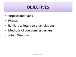 OBJECTIVES
• Purpose and types
• Phases
• Barriers to interpersonal relations
• Methods of overcoming barriers
• Johari Window
RAJ BAPTIST PINTO
 