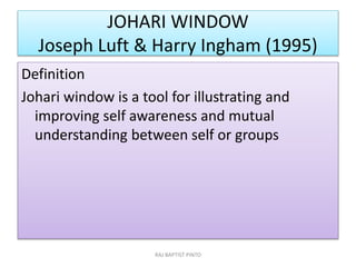 JOHARI WINDOW
Joseph Luft & Harry Ingham (1995)
Definition
Johari window is a tool for illustrating and
improving self awareness and mutual
understanding between self or groups
RAJ BAPTIST PINTO
 