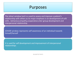 Purposes
The Johari window tool is a used to assess and improve a patient’s
relationship with others as its major emphasis is on development of soft
skills , behaviour,empathy,cooperation,inter-group development and
interpersonal relationship.
JOHARI window represents self awareness of an individual towards
himself/herself
It is used for self development and improvement of interpersonal
relationships
RAJ BAPTIST PINTO
 
