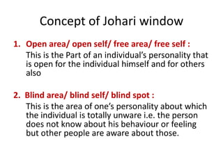 Concept of Johari window
1. Open area/ open self/ free area/ free self :
This is the Part of an individual’s personality that
is open for the individual himself and for others
also
2. Blind area/ blind self/ blind spot :
This is the area of one’s personality about which
the individual is totally unware i.e. the person
does not know about his behaviour or feeling
but other people are aware about those.
 