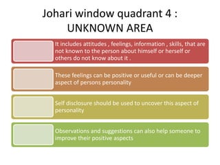 Johari window quadrant 4 :
UNKNOWN AREA
It includes attitudes , feelings, information , skills, that are
not known to the person about himself or herself or
others do not know about it .
These feelings can be positive or useful or can be deeper
aspect of persons personality
Self disclosure should be used to uncover this aspect of
personality
Observations and suggestions can also help someone to
improve their positive aspects
 
