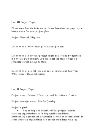 Unit III Project Topic
Please complete the information below based on the project you
have chosen for your project plan.
Project Network Diagram:
Description of the critical path in your project:
Description of how your project might be affected by delays in
the critical path and how you could get the project back on
schedule if such delays happen:
Description of project time and cost estimates and how your
WBS impacts those estimates:
Unit II Project Topic
Project name: Enhanced Selection and Recruitment System
Project manager name: Arie McQuarley
Project’s goal:
• The anticipated benefits of this project include
assisting organizations in finding quality candidates.
Establishing a proper job description as well as advertisement in
areas where an organization can attract candidates with the
 