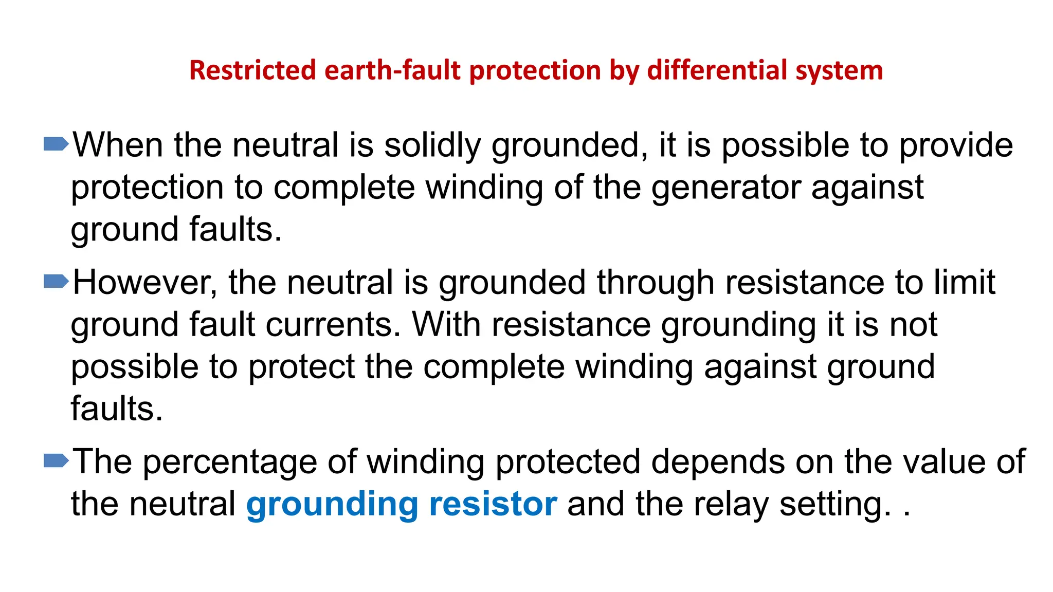 Restricted earth-fault protection by differential system
When the neutral is solidly grounded, it is possible to provide
protection to complete winding of the generator against
ground faults.
However, the neutral is grounded through resistance to limit
ground fault currents. With resistance grounding it is not
possible to protect the complete winding against ground
faults.
The percentage of winding protected depends on the value of
the neutral grounding resistor and the relay setting. .
 