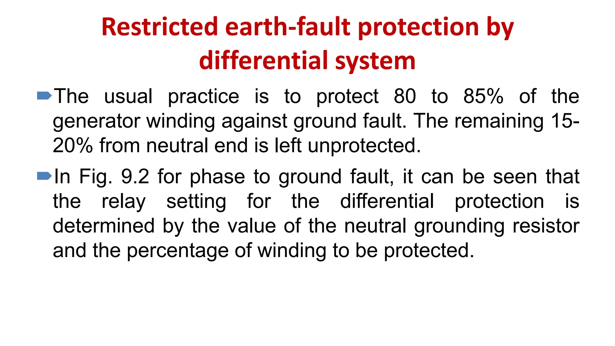 Restricted earth-fault protection by
differential system
The usual practice is to protect 80 to 85% of the
generator winding against ground fault. The remaining 15-
20% from neutral end is left unprotected.
In Fig. 9.2 for phase to ground fault, it can be seen that
the relay setting for the differential protection is
determined by the value of the neutral grounding resistor
and the percentage of winding to be protected.
 