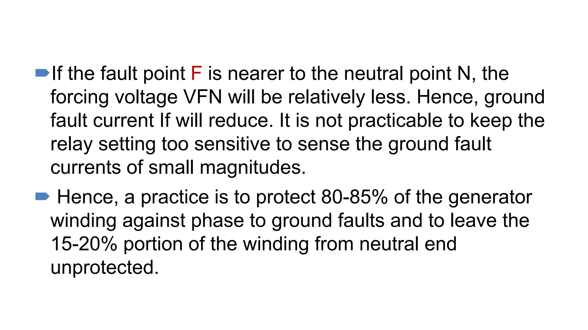 If the fault point F is nearer to the neutral point N, the
forcing voltage VFN will be relatively less. Hence, ground
fault current If will reduce. It is not practicable to keep the
relay setting too sensitive to sense the ground fault
currents of small magnitudes.
 Hence, a practice is to protect 80-85% of the generator
winding against phase to ground faults and to leave the
15-20% portion of the winding from neutral end
unprotected.
 