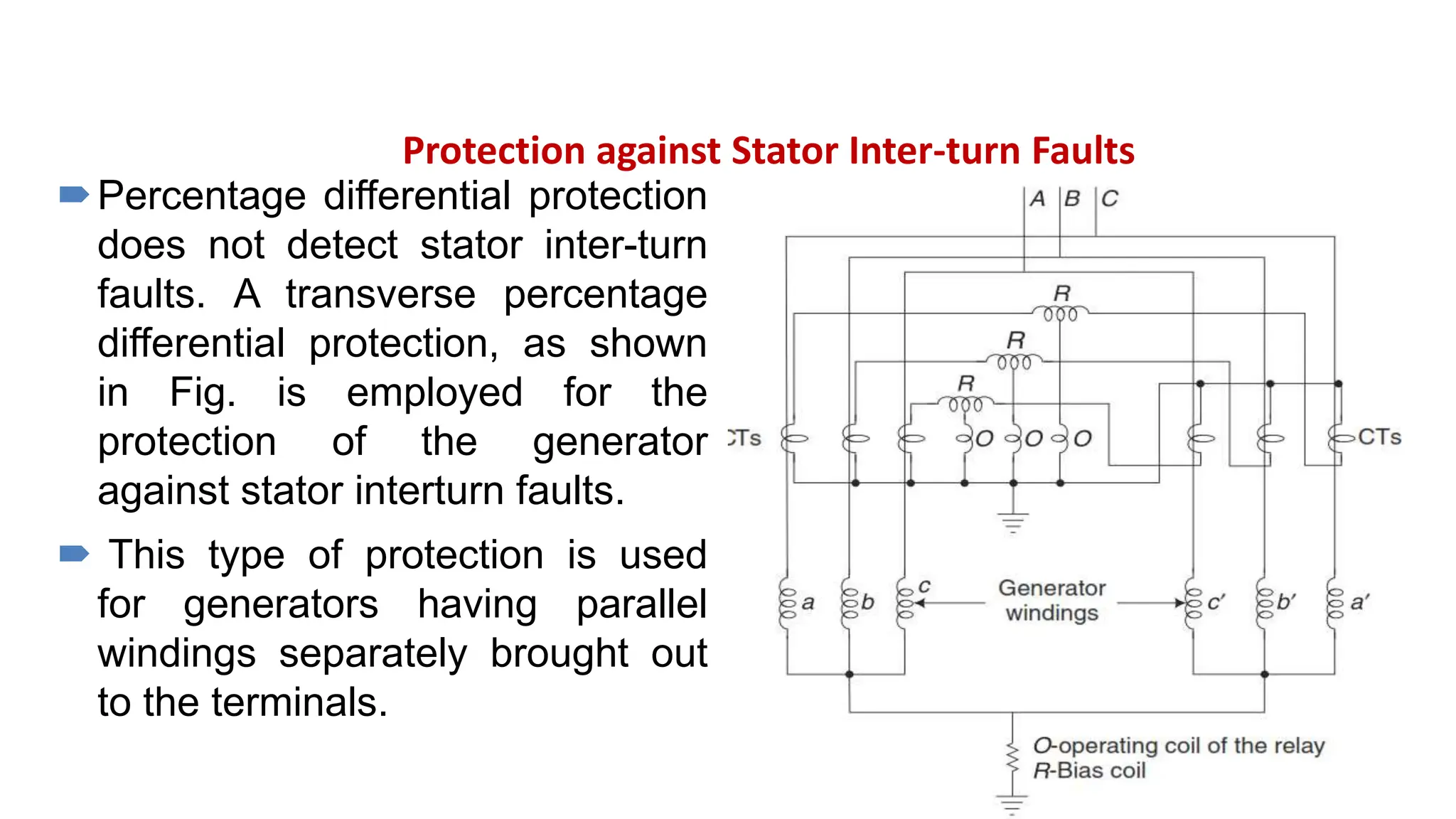 Protection against Stator Inter-turn Faults
Percentage differential protection
does not detect stator inter-turn
faults. A transverse percentage
differential protection, as shown
in Fig. is employed for the
protection of the generator
against stator interturn faults.
 This type of protection is used
for generators having parallel
windings separately brought out
to the terminals.
 