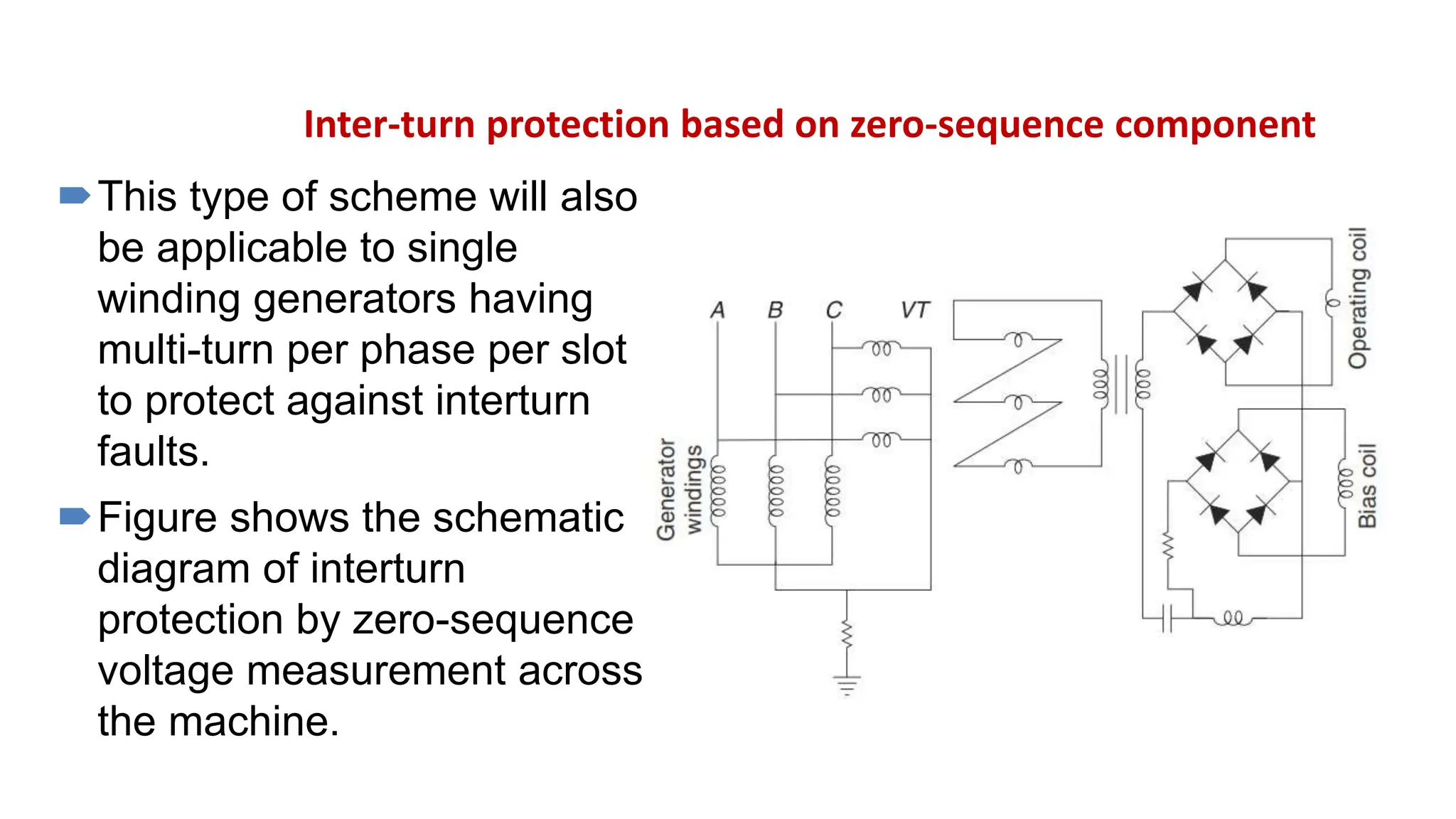 Inter-turn protection based on zero-sequence component
This type of scheme will also
be applicable to single
winding generators having
multi-turn per phase per slot
to protect against interturn
faults.
Figure shows the schematic
diagram of interturn
protection by zero-sequence
voltage measurement across
the machine.
 