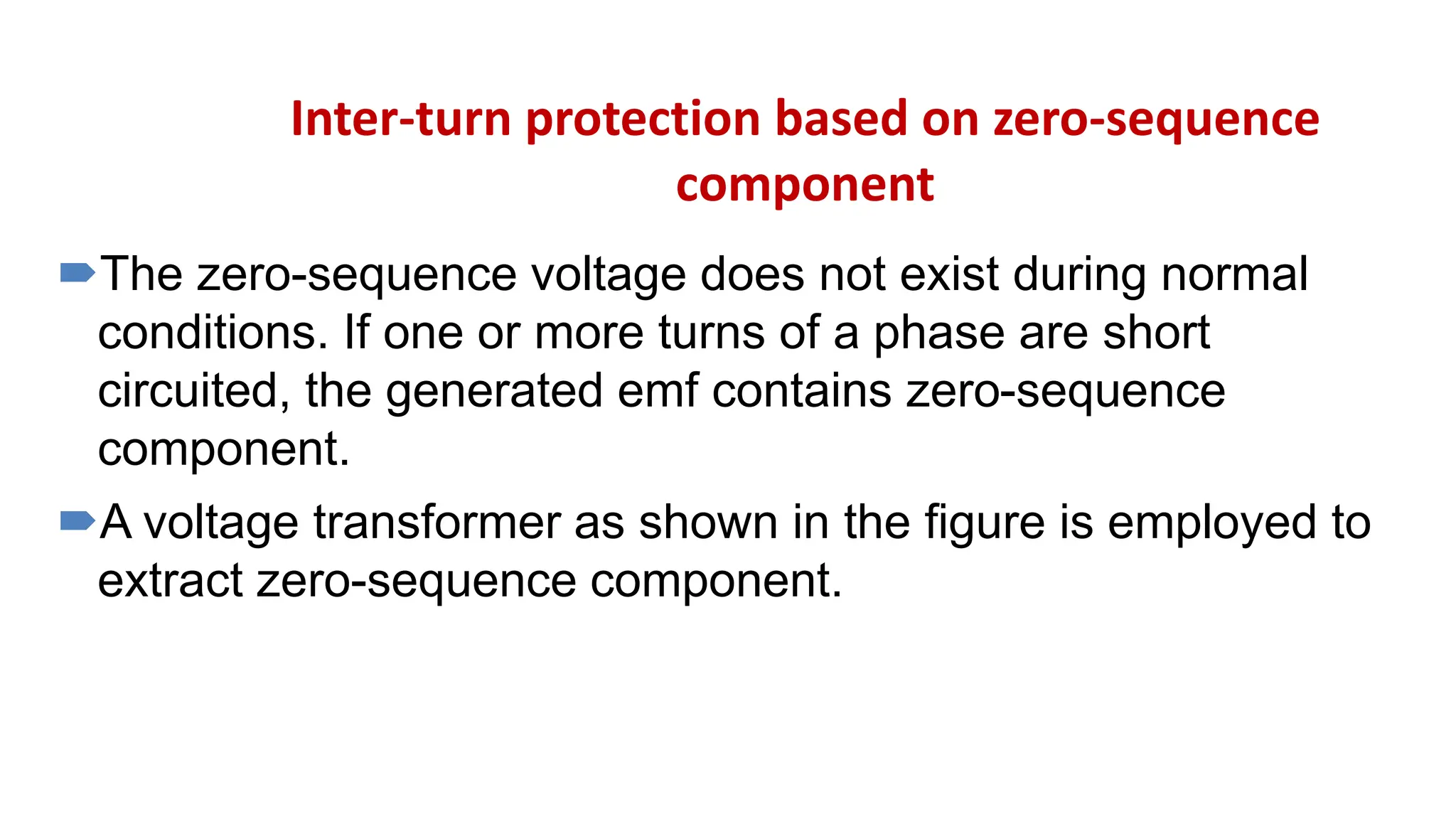 Inter-turn protection based on zero-sequence
component
The zero-sequence voltage does not exist during normal
conditions. If one or more turns of a phase are short
circuited, the generated emf contains zero-sequence
component.
A voltage transformer as shown in the figure is employed to
extract zero-sequence component.
 