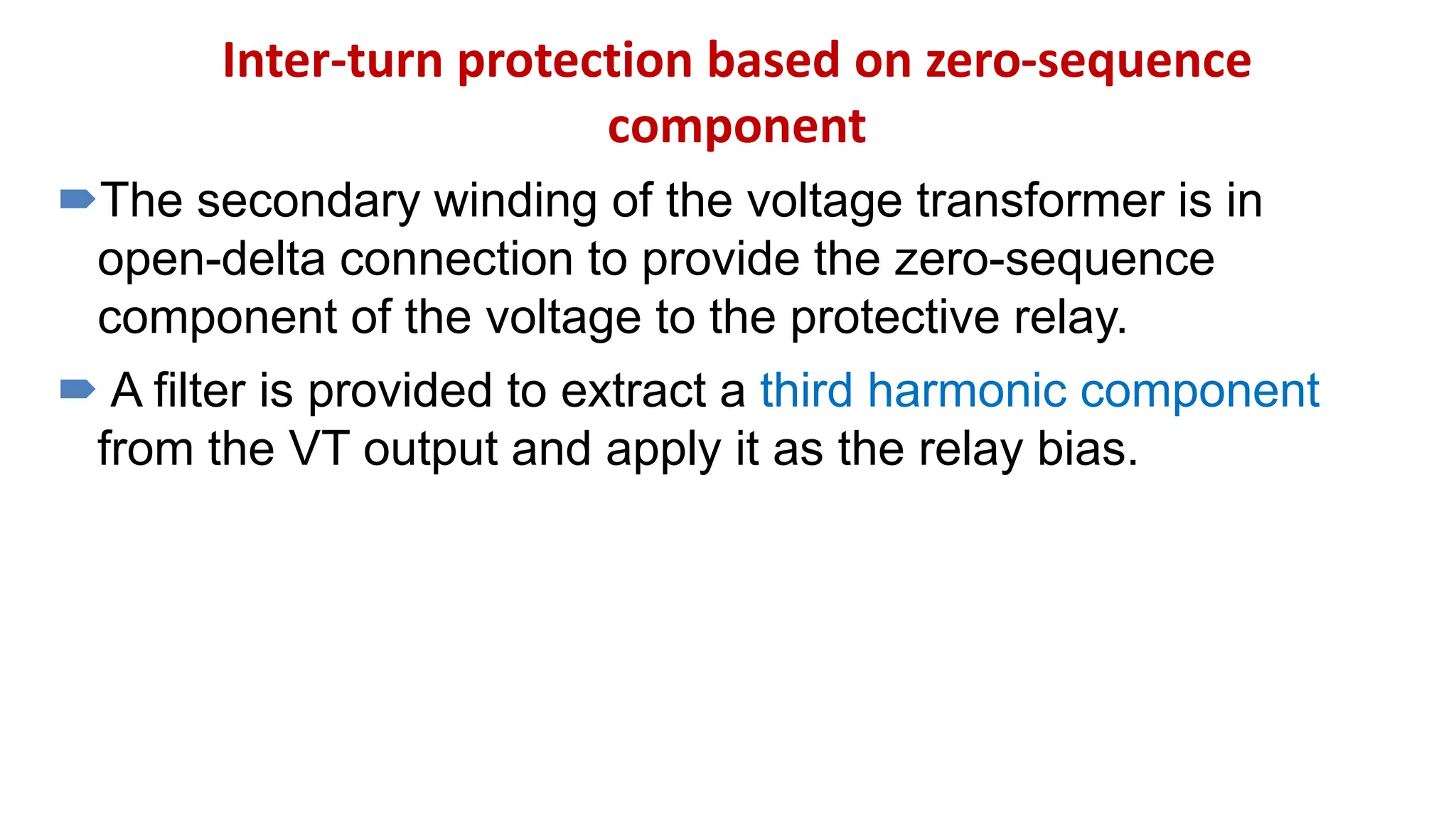 Inter-turn protection based on zero-sequence
component
The secondary winding of the voltage transformer is in
open-delta connection to provide the zero-sequence
component of the voltage to the protective relay.
 A filter is provided to extract a third harmonic component
from the VT output and apply it as the relay bias.
 