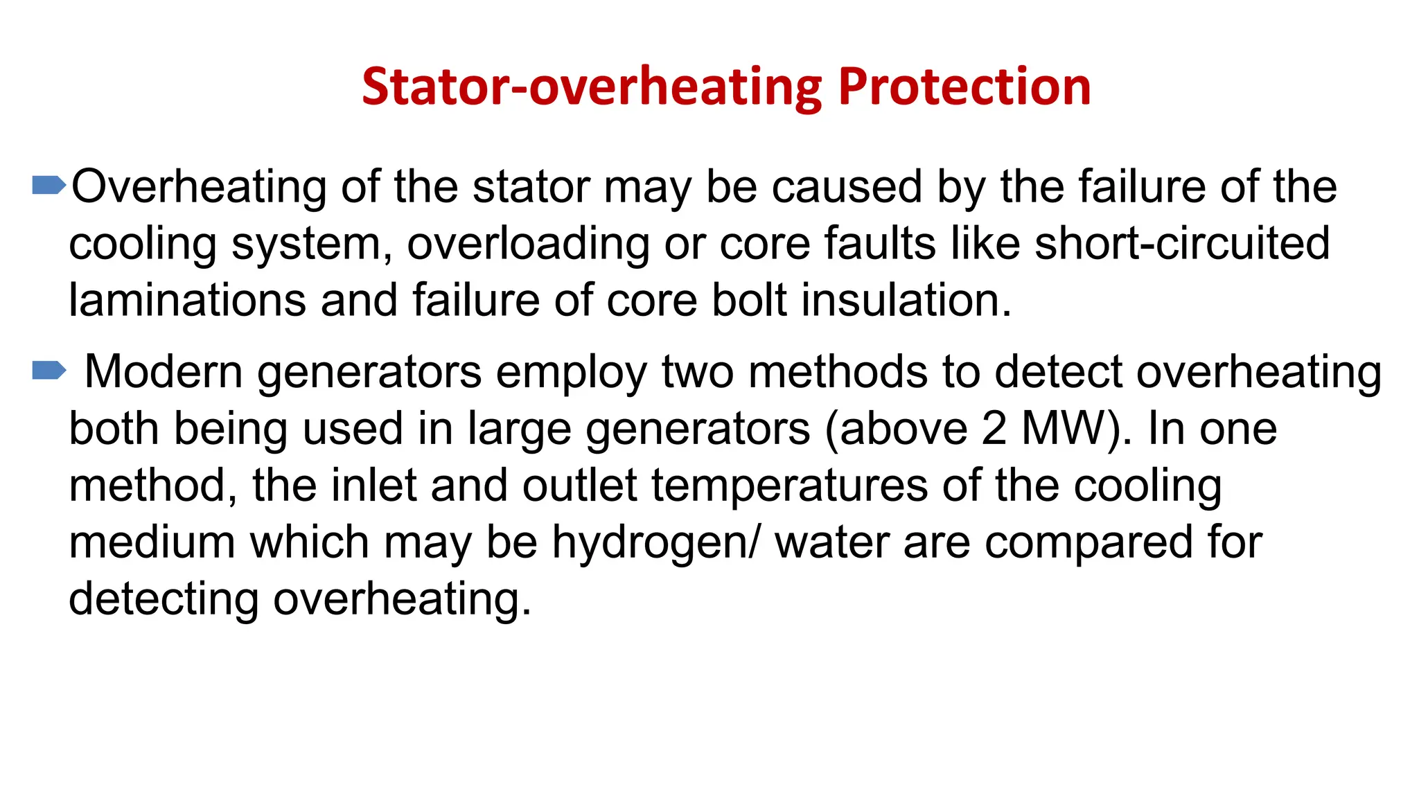 Stator-overheating Protection
Overheating of the stator may be caused by the failure of the
cooling system, overloading or core faults like short-circuited
laminations and failure of core bolt insulation.
 Modern generators employ two methods to detect overheating
both being used in large generators (above 2 MW). In one
method, the inlet and outlet temperatures of the cooling
medium which may be hydrogen/ water are compared for
detecting overheating.
 