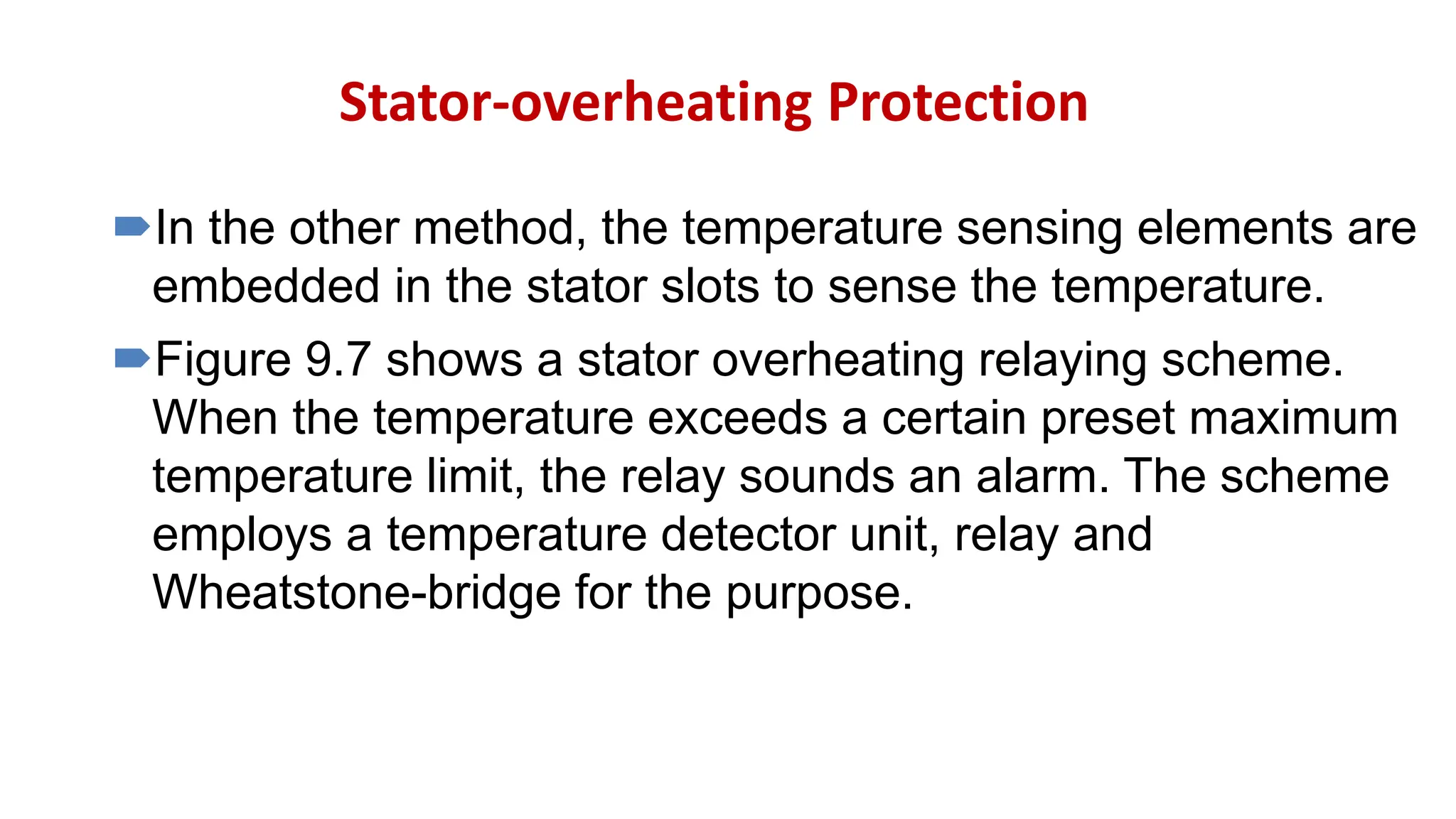Stator-overheating Protection
In the other method, the temperature sensing elements are
embedded in the stator slots to sense the temperature.
Figure 9.7 shows a stator overheating relaying scheme.
When the temperature exceeds a certain preset maximum
temperature limit, the relay sounds an alarm. The scheme
employs a temperature detector unit, relay and
Wheatstone-bridge for the purpose.
 