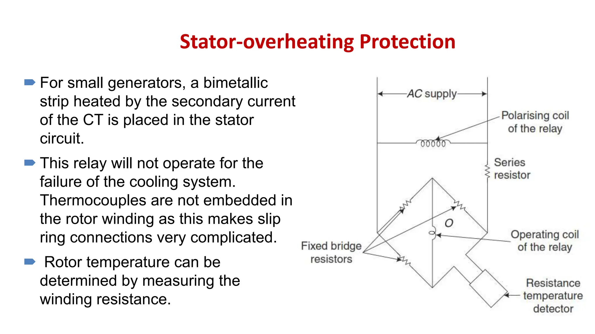 Stator-overheating Protection
 For small generators, a bimetallic
strip heated by the secondary current
of the CT is placed in the stator
circuit.
 This relay will not operate for the
failure of the cooling system.
Thermocouples are not embedded in
the rotor winding as this makes slip
ring connections very complicated.
 Rotor temperature can be
determined by measuring the
winding resistance.
 