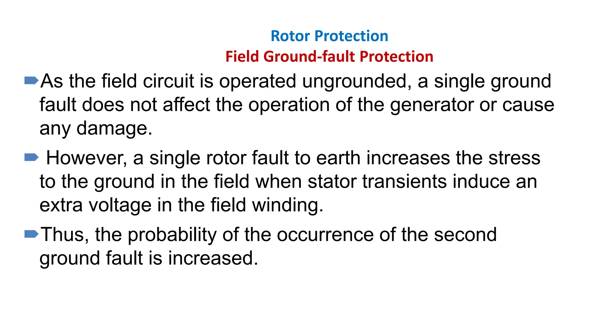 Rotor Protection
Field Ground-fault Protection
As the field circuit is operated ungrounded, a single ground
fault does not affect the operation of the generator or cause
any damage.
 However, a single rotor fault to earth increases the stress
to the ground in the field when stator transients induce an
extra voltage in the field winding.
Thus, the probability of the occurrence of the second
ground fault is increased.
 