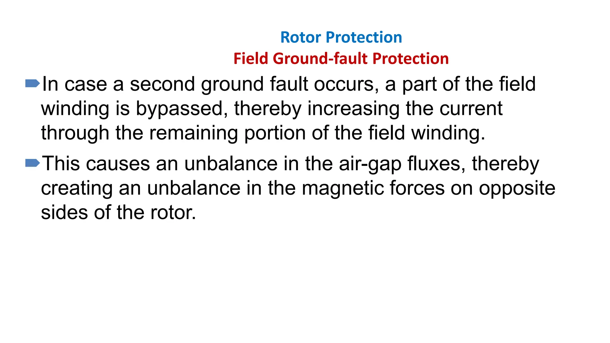 Rotor Protection
Field Ground-fault Protection
In case a second ground fault occurs, a part of the field
winding is bypassed, thereby increasing the current
through the remaining portion of the field winding.
This causes an unbalance in the air-gap fluxes, thereby
creating an unbalance in the magnetic forces on opposite
sides of the rotor.
 