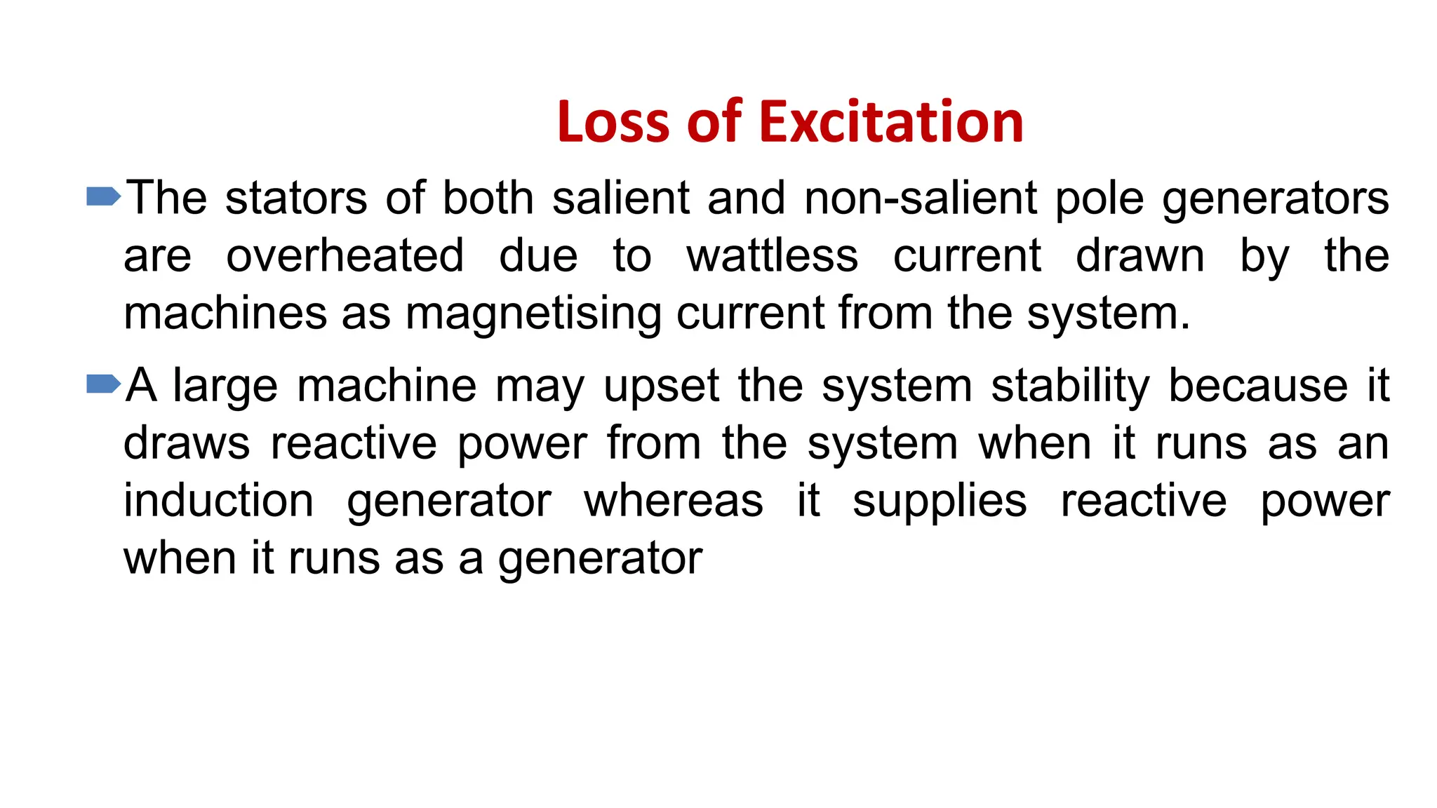 Loss of Excitation
The stators of both salient and non-salient pole generators
are overheated due to wattless current drawn by the
machines as magnetising current from the system.
A large machine may upset the system stability because it
draws reactive power from the system when it runs as an
induction generator whereas it supplies reactive power
when it runs as a generator
 