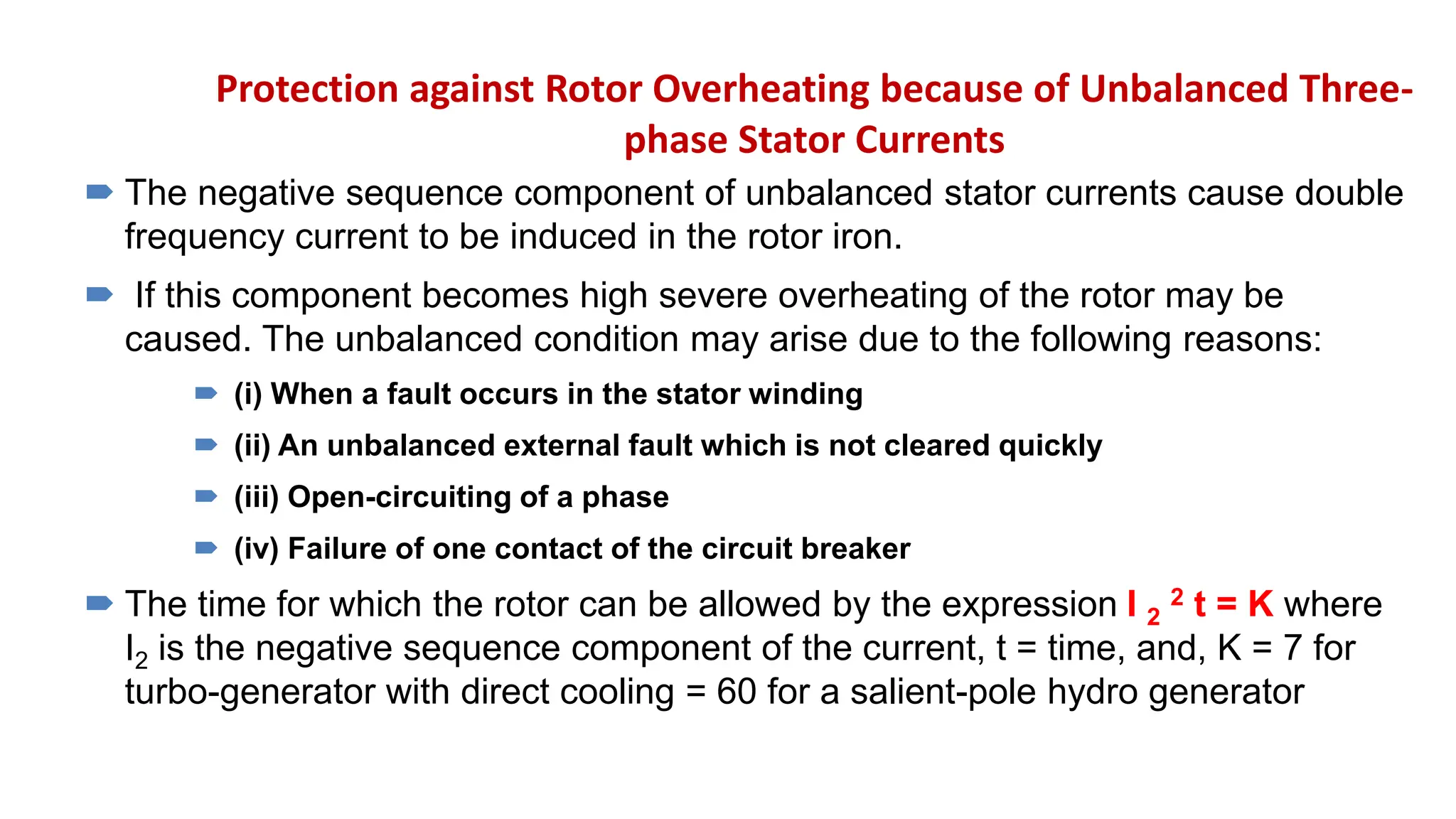 Protection against Rotor Overheating because of Unbalanced Three-
phase Stator Currents
 The negative sequence component of unbalanced stator currents cause double
frequency current to be induced in the rotor iron.
 If this component becomes high severe overheating of the rotor may be
caused. The unbalanced condition may arise due to the following reasons:
 (i) When a fault occurs in the stator winding
 (ii) An unbalanced external fault which is not cleared quickly
 (iii) Open-circuiting of a phase
 (iv) Failure of one contact of the circuit breaker
 The time for which the rotor can be allowed by the expression I 2
2 t = K where
I2 is the negative sequence component of the current, t = time, and, K = 7 for
turbo-generator with direct cooling = 60 for a salient-pole hydro generator
 