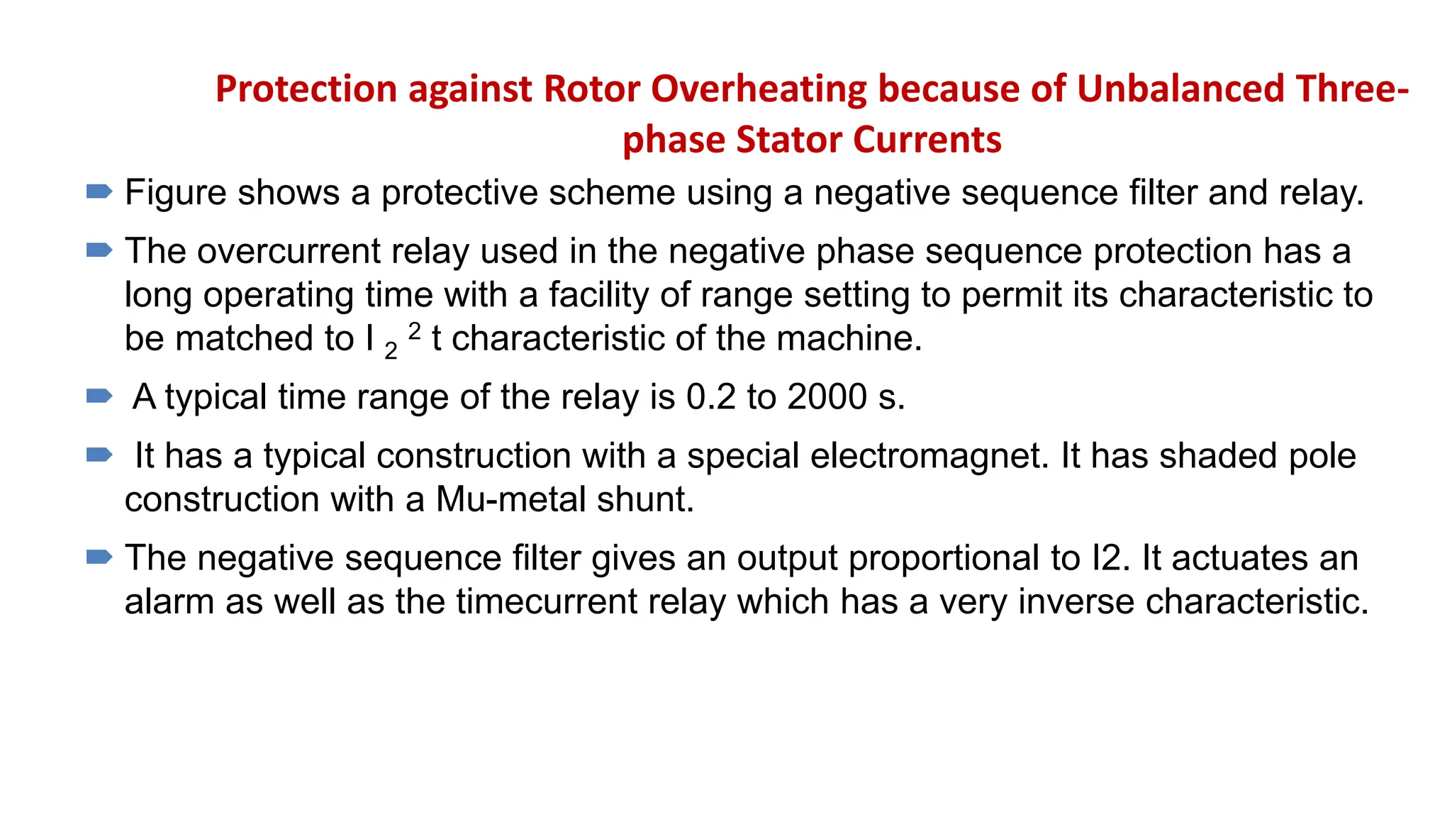 Protection against Rotor Overheating because of Unbalanced Three-
phase Stator Currents
 Figure shows a protective scheme using a negative sequence filter and relay.
 The overcurrent relay used in the negative phase sequence protection has a
long operating time with a facility of range setting to permit its characteristic to
be matched to I 2
2 t characteristic of the machine.
 A typical time range of the relay is 0.2 to 2000 s.
 It has a typical construction with a special electromagnet. It has shaded pole
construction with a Mu-metal shunt.
 The negative sequence filter gives an output proportional to I2. It actuates an
alarm as well as the timecurrent relay which has a very inverse characteristic.
 