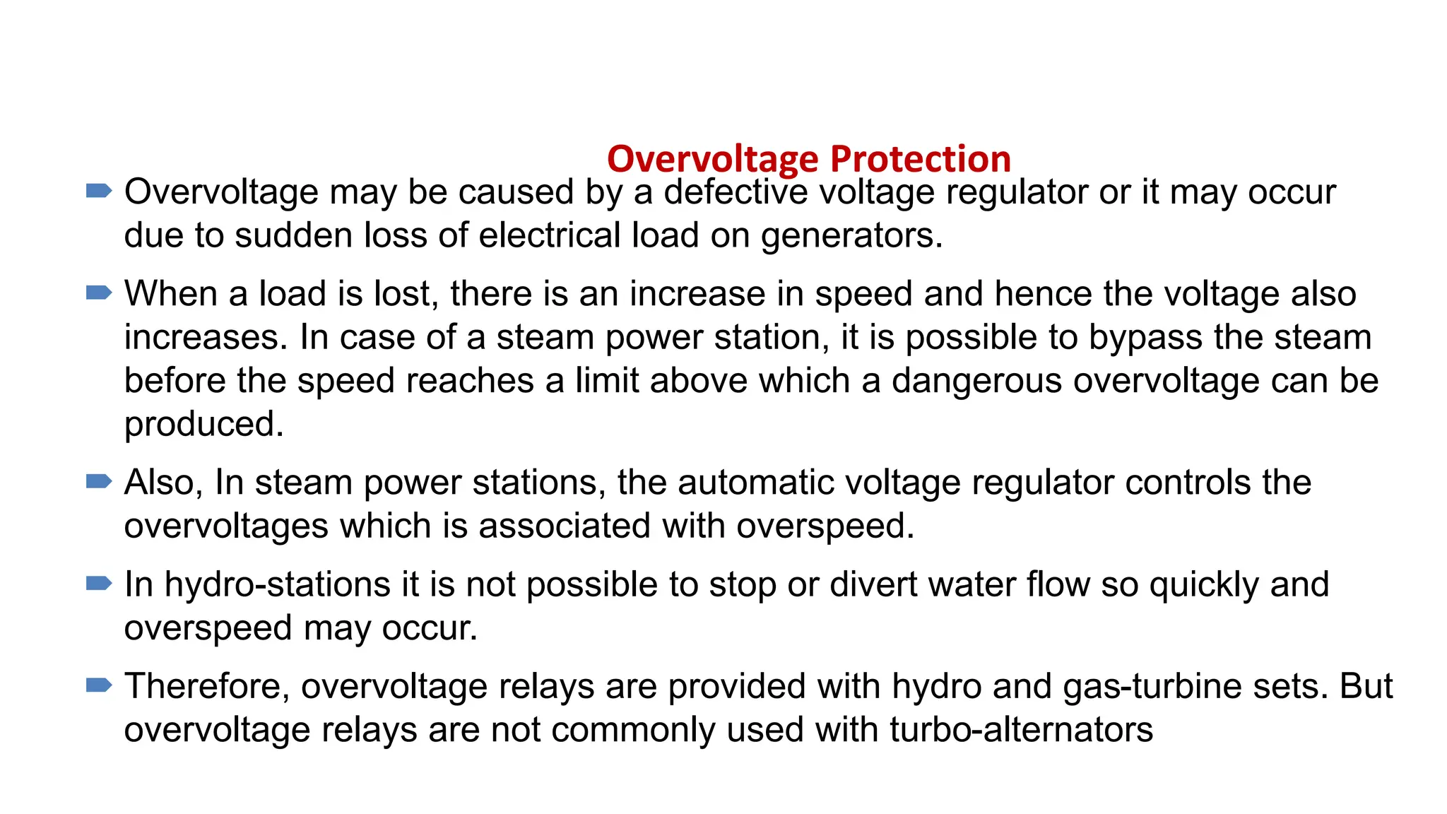 Overvoltage Protection
 Overvoltage may be caused by a defective voltage regulator or it may occur
due to sudden loss of electrical load on generators.
 When a load is lost, there is an increase in speed and hence the voltage also
increases. In case of a steam power station, it is possible to bypass the steam
before the speed reaches a limit above which a dangerous overvoltage can be
produced.
 Also, In steam power stations, the automatic voltage regulator controls the
overvoltages which is associated with overspeed.
 In hydro-stations it is not possible to stop or divert water flow so quickly and
overspeed may occur.
 Therefore, overvoltage relays are provided with hydro and gas-turbine sets. But
overvoltage relays are not commonly used with turbo-alternators
 