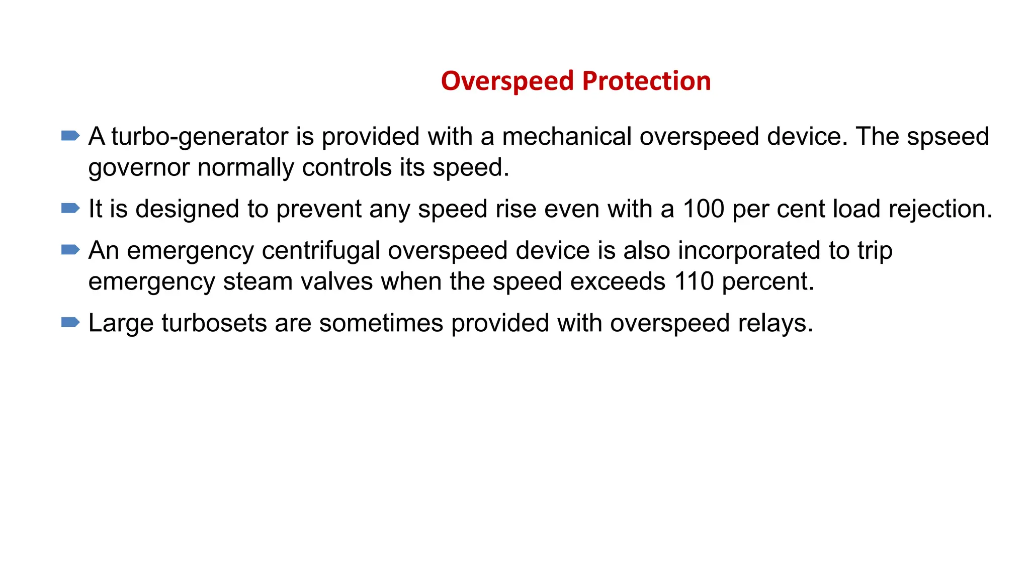 Overspeed Protection
 A turbo-generator is provided with a mechanical overspeed device. The spseed
governor normally controls its speed.
 It is designed to prevent any speed rise even with a 100 per cent load rejection.
 An emergency centrifugal overspeed device is also incorporated to trip
emergency steam valves when the speed exceeds 110 percent.
 Large turbosets are sometimes provided with overspeed relays.
 