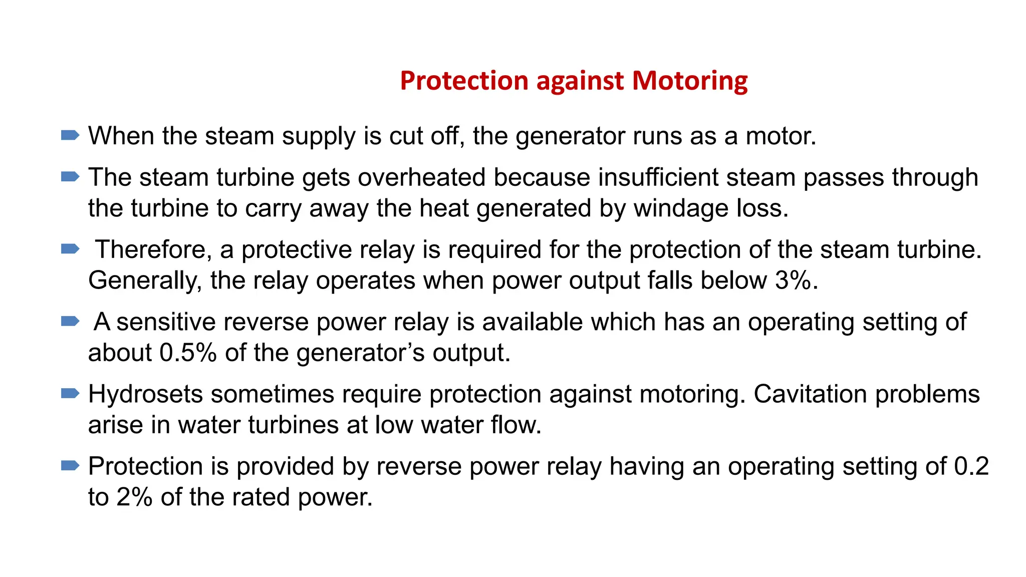 Protection against Motoring
 When the steam supply is cut off, the generator runs as a motor.
 The steam turbine gets overheated because insufficient steam passes through
the turbine to carry away the heat generated by windage loss.
 Therefore, a protective relay is required for the protection of the steam turbine.
Generally, the relay operates when power output falls below 3%.
 A sensitive reverse power relay is available which has an operating setting of
about 0.5% of the generator’s output.
 Hydrosets sometimes require protection against motoring. Cavitation problems
arise in water turbines at low water flow.
 Protection is provided by reverse power relay having an operating setting of 0.2
to 2% of the rated power.
 