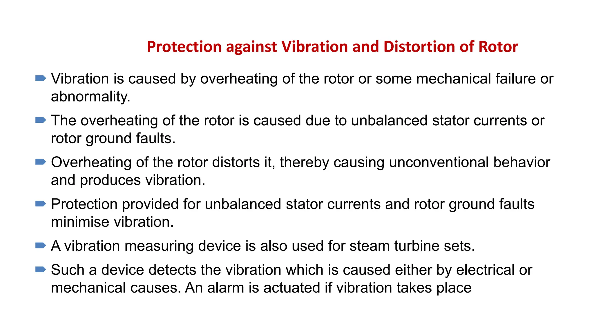Protection against Vibration and Distortion of Rotor
 Vibration is caused by overheating of the rotor or some mechanical failure or
abnormality.
 The overheating of the rotor is caused due to unbalanced stator currents or
rotor ground faults.
 Overheating of the rotor distorts it, thereby causing unconventional behavior
and produces vibration.
 Protection provided for unbalanced stator currents and rotor ground faults
minimise vibration.
 A vibration measuring device is also used for steam turbine sets.
 Such a device detects the vibration which is caused either by electrical or
mechanical causes. An alarm is actuated if vibration takes place
 
