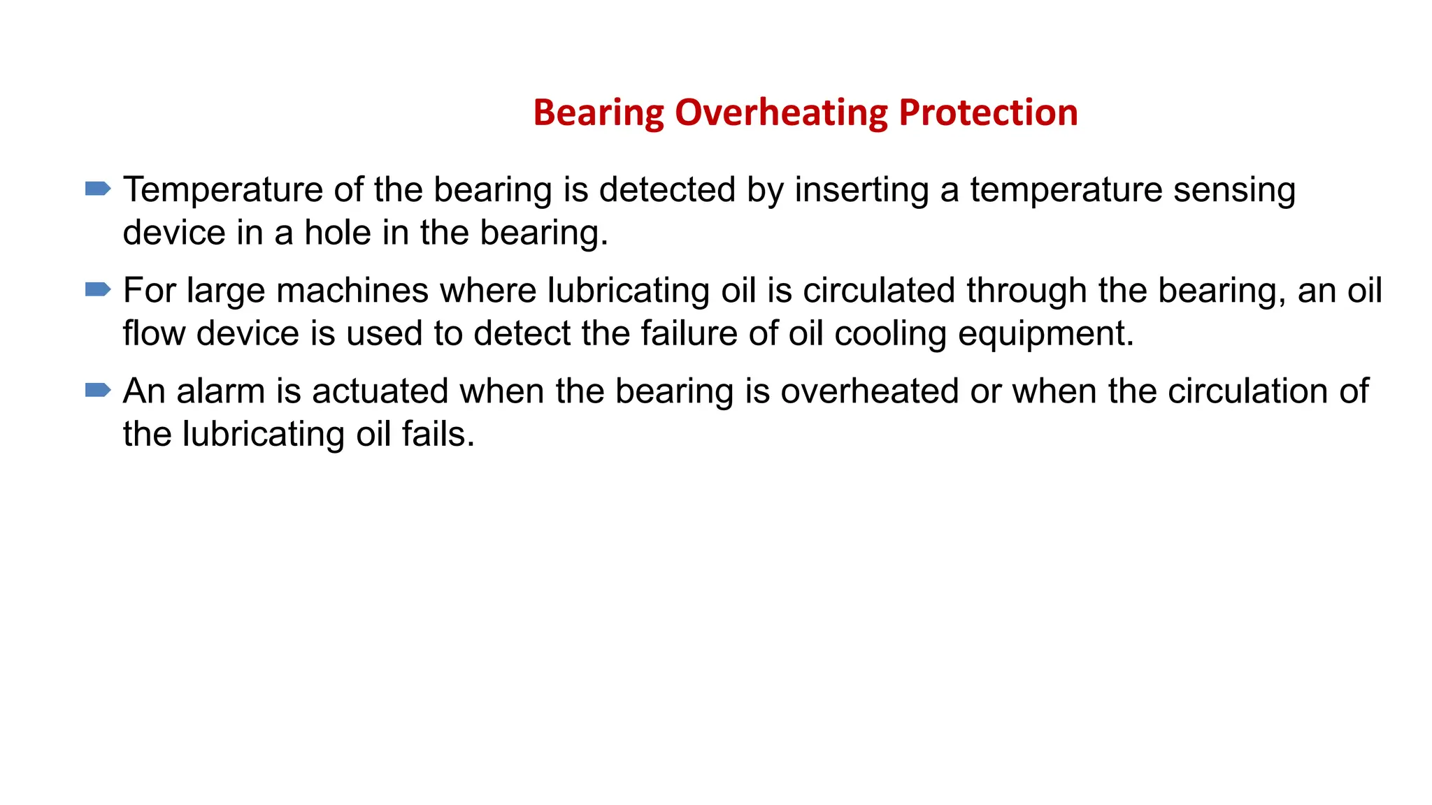 Bearing Overheating Protection
 Temperature of the bearing is detected by inserting a temperature sensing
device in a hole in the bearing.
 For large machines where lubricating oil is circulated through the bearing, an oil
flow device is used to detect the failure of oil cooling equipment.
 An alarm is actuated when the bearing is overheated or when the circulation of
the lubricating oil fails.
 