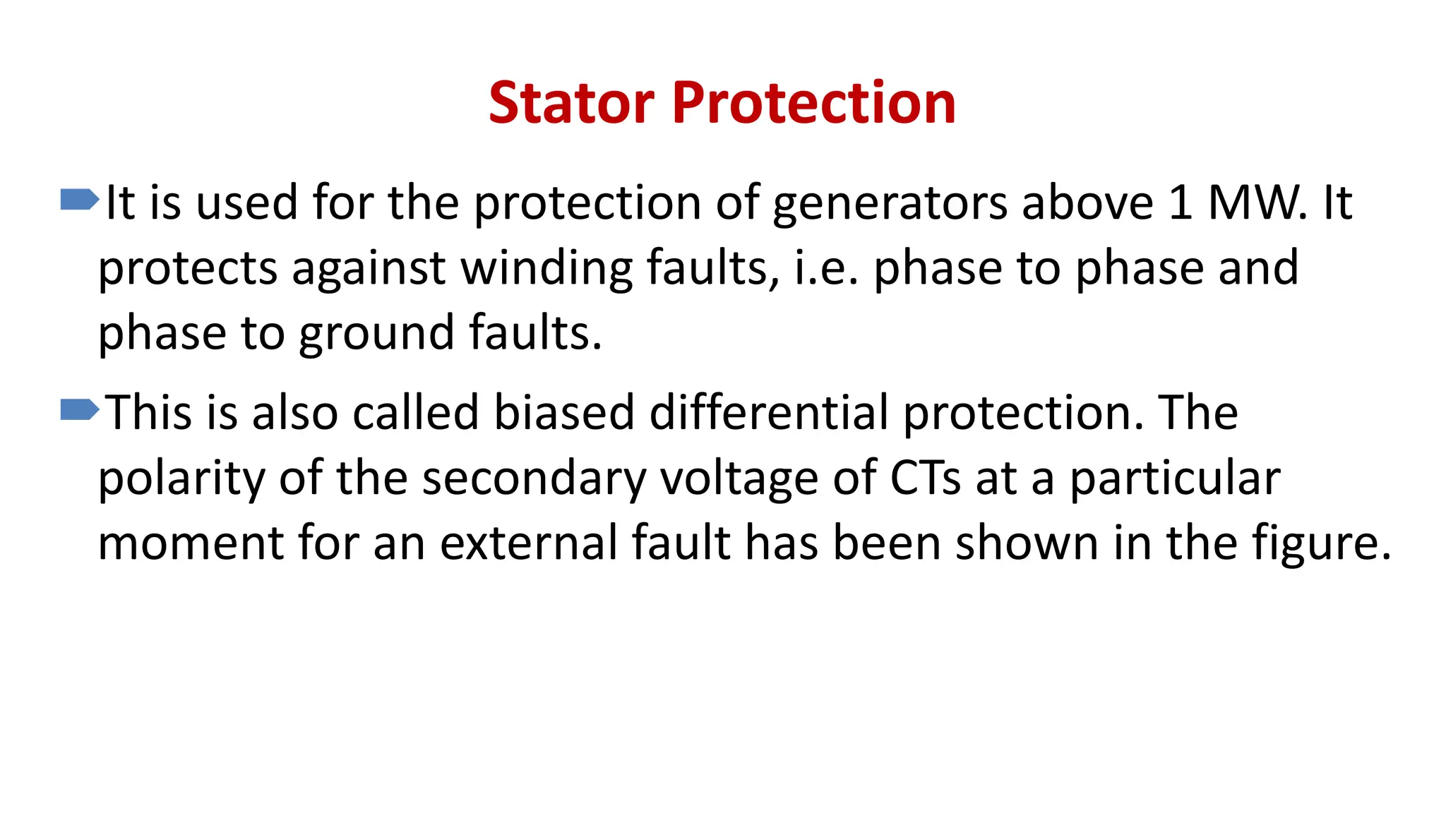 Stator Protection
It is used for the protection of generators above 1 MW. It
protects against winding faults, i.e. phase to phase and
phase to ground faults.
This is also called biased differential protection. The
polarity of the secondary voltage of CTs at a particular
moment for an external fault has been shown in the figure.
 