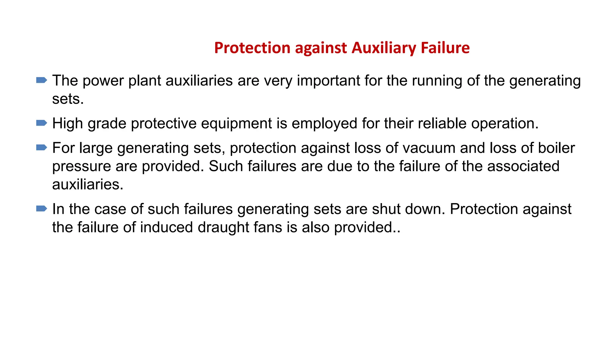 Protection against Auxiliary Failure
 The power plant auxiliaries are very important for the running of the generating
sets.
 High grade protective equipment is employed for their reliable operation.
 For large generating sets, protection against loss of vacuum and loss of boiler
pressure are provided. Such failures are due to the failure of the associated
auxiliaries.
 In the case of such failures generating sets are shut down. Protection against
the failure of induced draught fans is also provided..
 