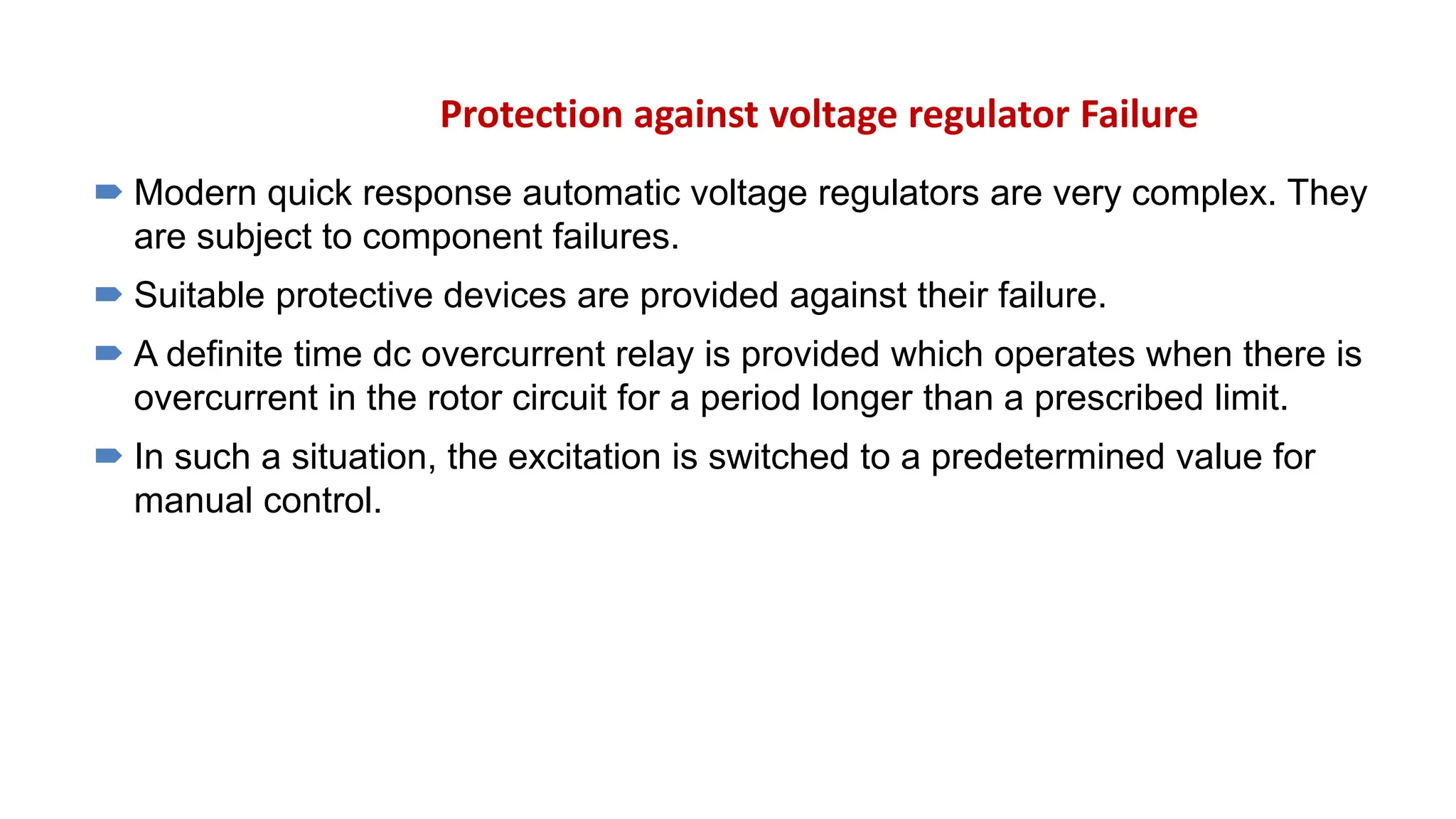 Protection against voltage regulator Failure
 Modern quick response automatic voltage regulators are very complex. They
are subject to component failures.
 Suitable protective devices are provided against their failure.
 A definite time dc overcurrent relay is provided which operates when there is
overcurrent in the rotor circuit for a period longer than a prescribed limit.
 In such a situation, the excitation is switched to a predetermined value for
manual control.
 