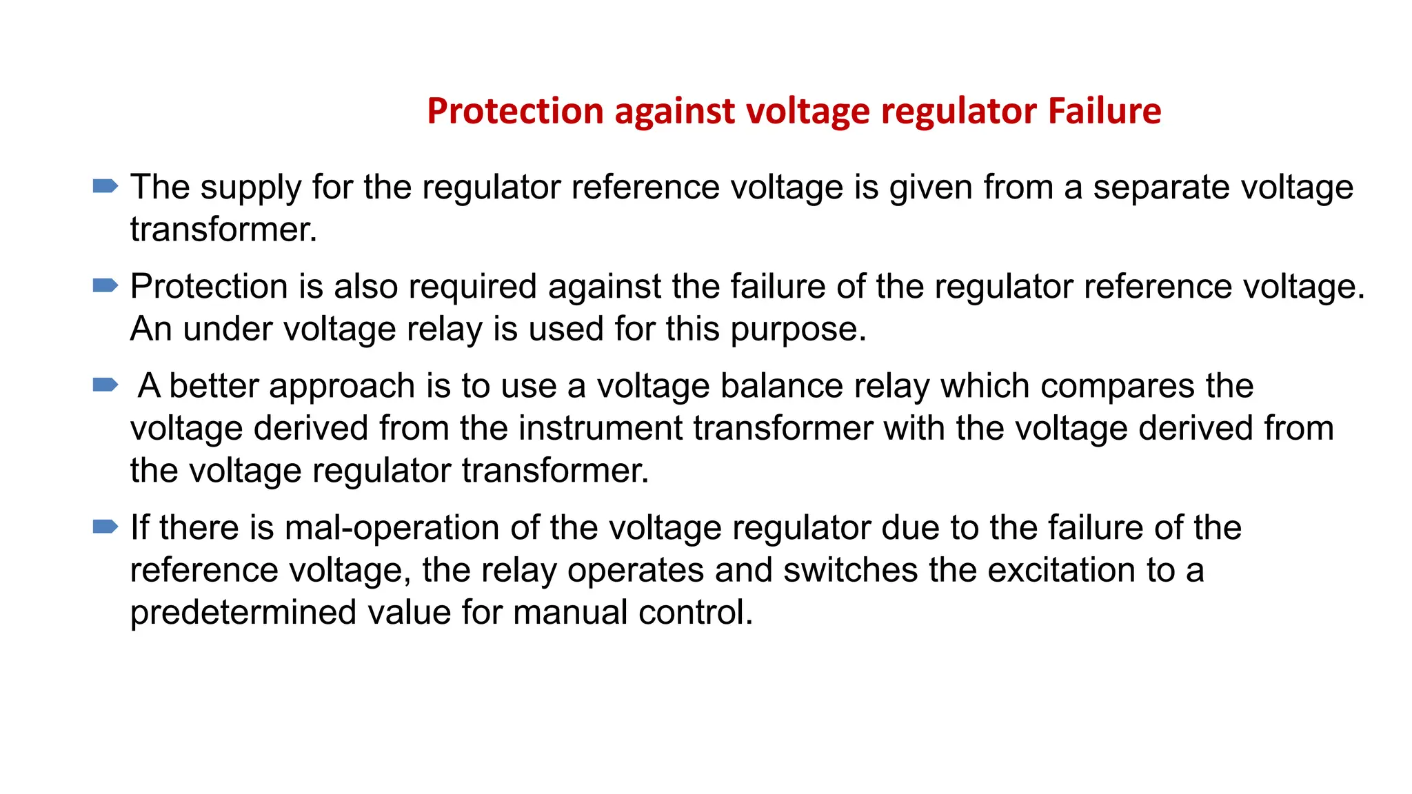 Protection against voltage regulator Failure
 The supply for the regulator reference voltage is given from a separate voltage
transformer.
 Protection is also required against the failure of the regulator reference voltage.
An under voltage relay is used for this purpose.
 A better approach is to use a voltage balance relay which compares the
voltage derived from the instrument transformer with the voltage derived from
the voltage regulator transformer.
 If there is mal-operation of the voltage regulator due to the failure of the
reference voltage, the relay operates and switches the excitation to a
predetermined value for manual control.
 