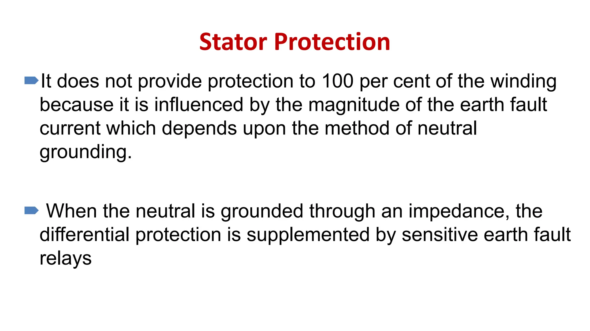 Stator Protection
It does not provide protection to 100 per cent of the winding
because it is influenced by the magnitude of the earth fault
current which depends upon the method of neutral
grounding.
 When the neutral is grounded through an impedance, the
differential protection is supplemented by sensitive earth fault
relays
 
