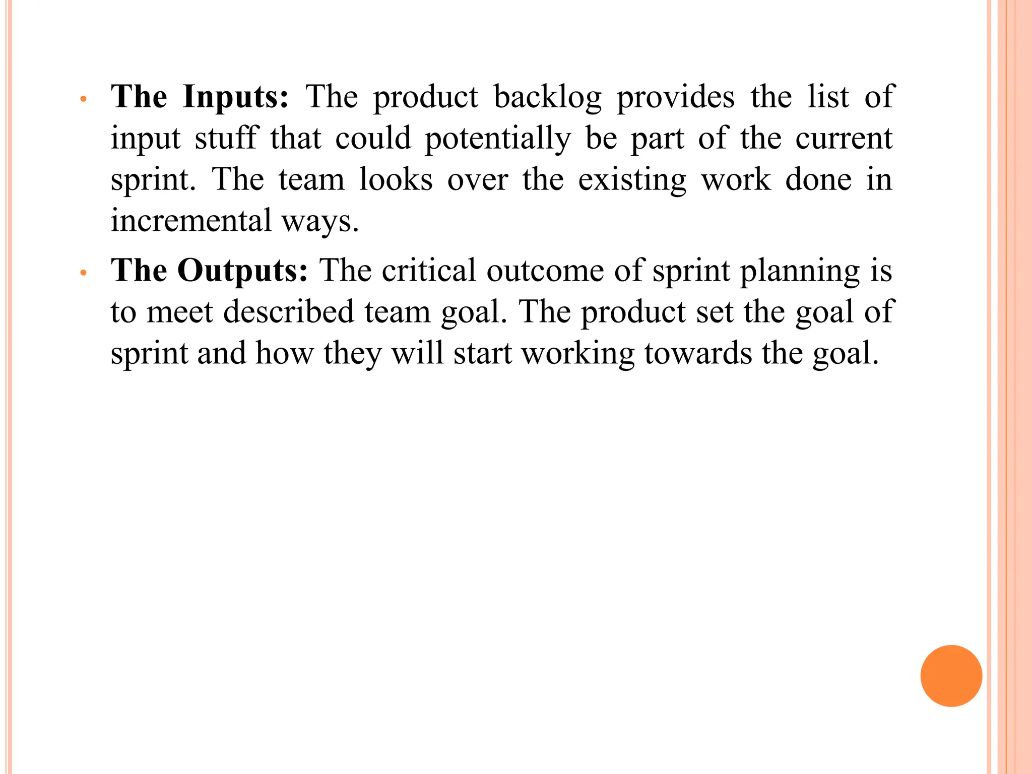 • The Inputs: The product backlog provides the list of
input stuff that could potentially be part of the current
sprint. The team looks over the existing work done in
incremental ways.
• The Outputs: The critical outcome of sprint planning is
to meet described team goal. The product set the goal of
sprint and how they will start working towards the goal.
 