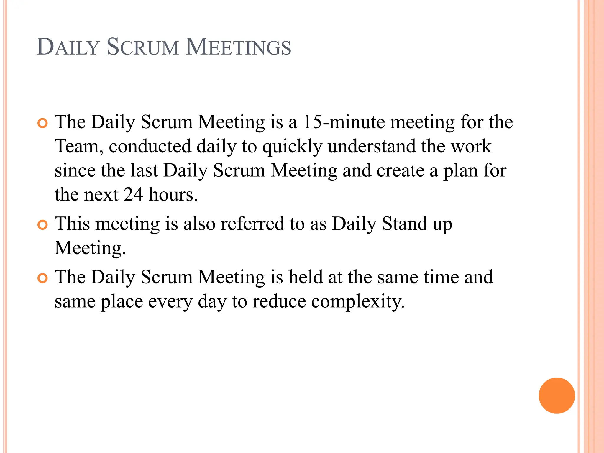DAILY SCRUM MEETINGS
 The Daily Scrum Meeting is a 15-minute meeting for the
Team, conducted daily to quickly understand the work
since the last Daily Scrum Meeting and create a plan for
the next 24 hours.
 This meeting is also referred to as Daily Stand up
Meeting.
 The Daily Scrum Meeting is held at the same time and
same place every day to reduce complexity.
 