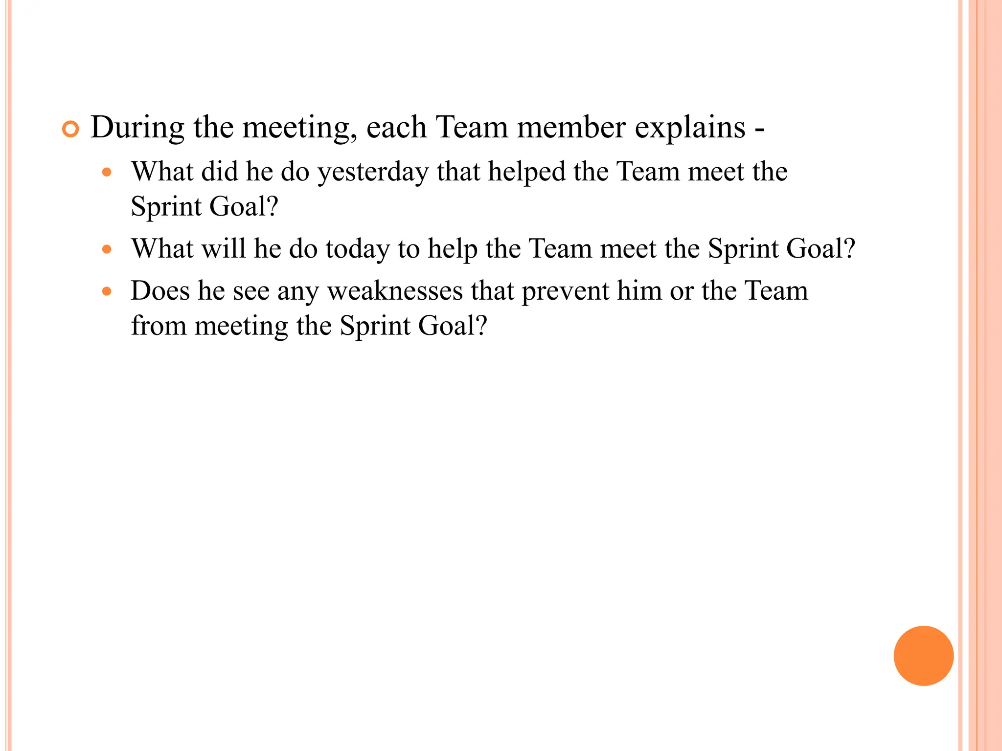  During the meeting, each Team member explains -
 What did he do yesterday that helped the Team meet the
Sprint Goal?
 What will he do today to help the Team meet the Sprint Goal?
 Does he see any weaknesses that prevent him or the Team
from meeting the Sprint Goal?
 