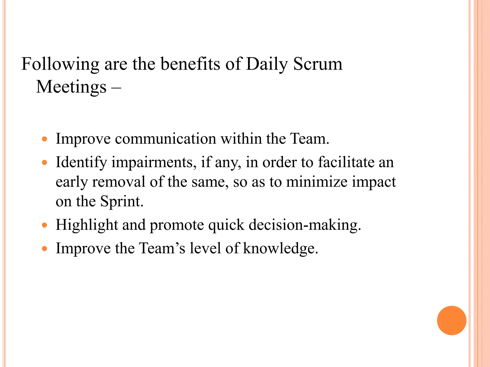 Following are the benefits of Daily Scrum
Meetings –
 Improve communication within the Team.
 Identify impairments, if any, in order to facilitate an
early removal of the same, so as to minimize impact
on the Sprint.
 Highlight and promote quick decision-making.
 Improve the Team’s level of knowledge.
 