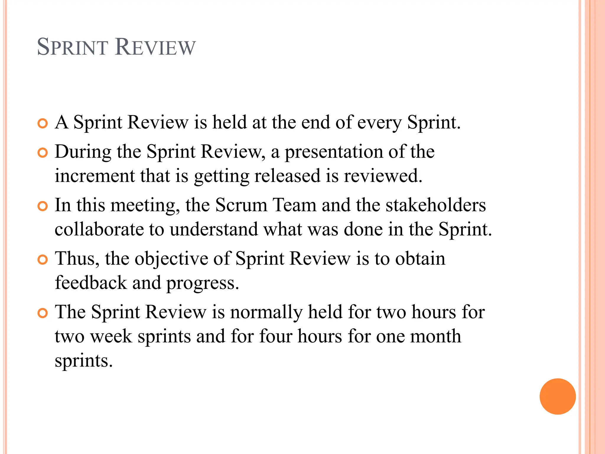 SPRINT REVIEW
 A Sprint Review is held at the end of every Sprint.
 During the Sprint Review, a presentation of the
increment that is getting released is reviewed.
 In this meeting, the Scrum Team and the stakeholders
collaborate to understand what was done in the Sprint.
 Thus, the objective of Sprint Review is to obtain
feedback and progress.
 The Sprint Review is normally held for two hours for
two week sprints and for four hours for one month
sprints.
 