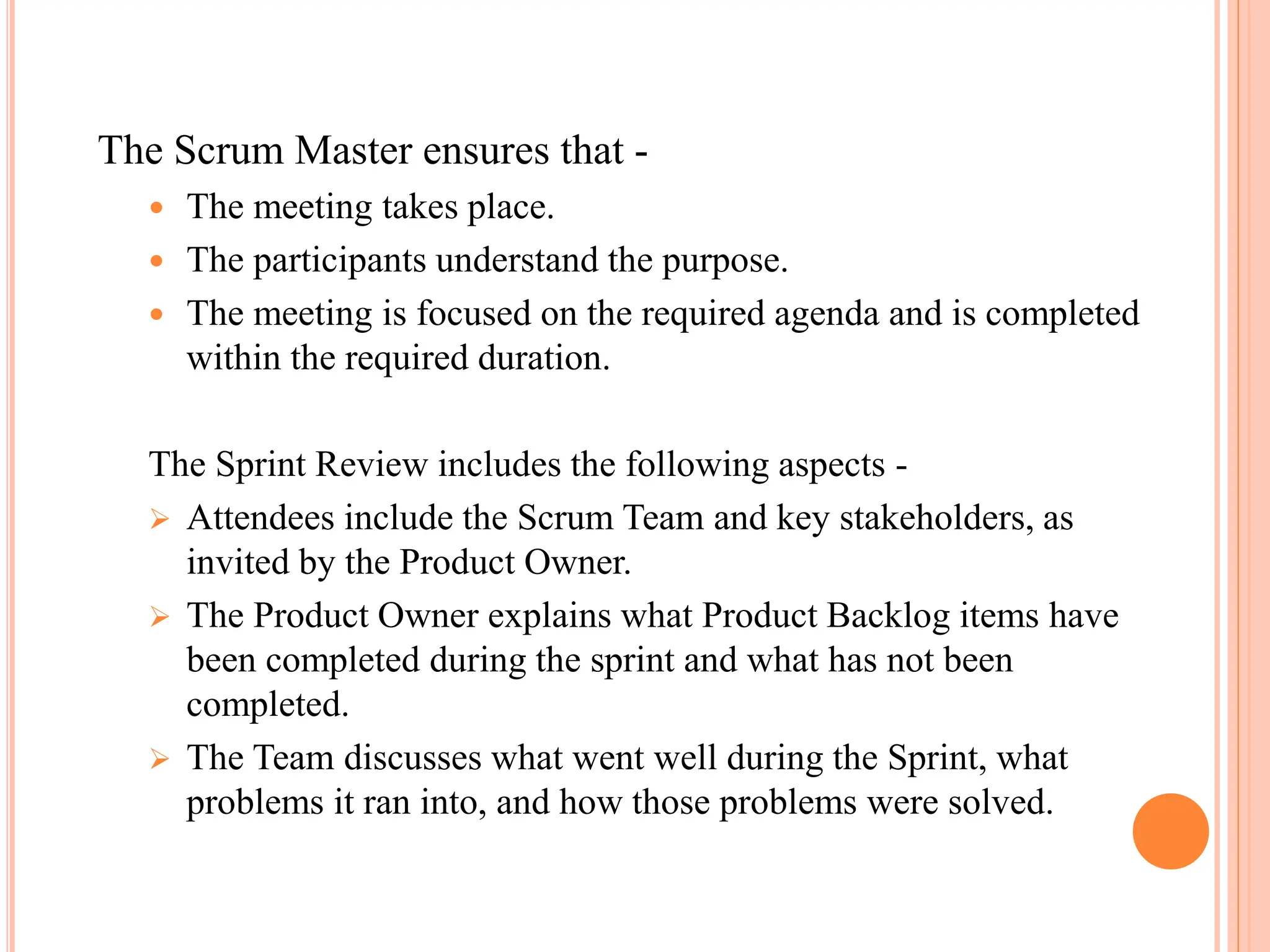 The Scrum Master ensures that -
 The meeting takes place.
 The participants understand the purpose.
 The meeting is focused on the required agenda and is completed
within the required duration.
The Sprint Review includes the following aspects -
 Attendees include the Scrum Team and key stakeholders, as
invited by the Product Owner.
 The Product Owner explains what Product Backlog items have
been completed during the sprint and what has not been
completed.
 The Team discusses what went well during the Sprint, what
problems it ran into, and how those problems were solved.
 