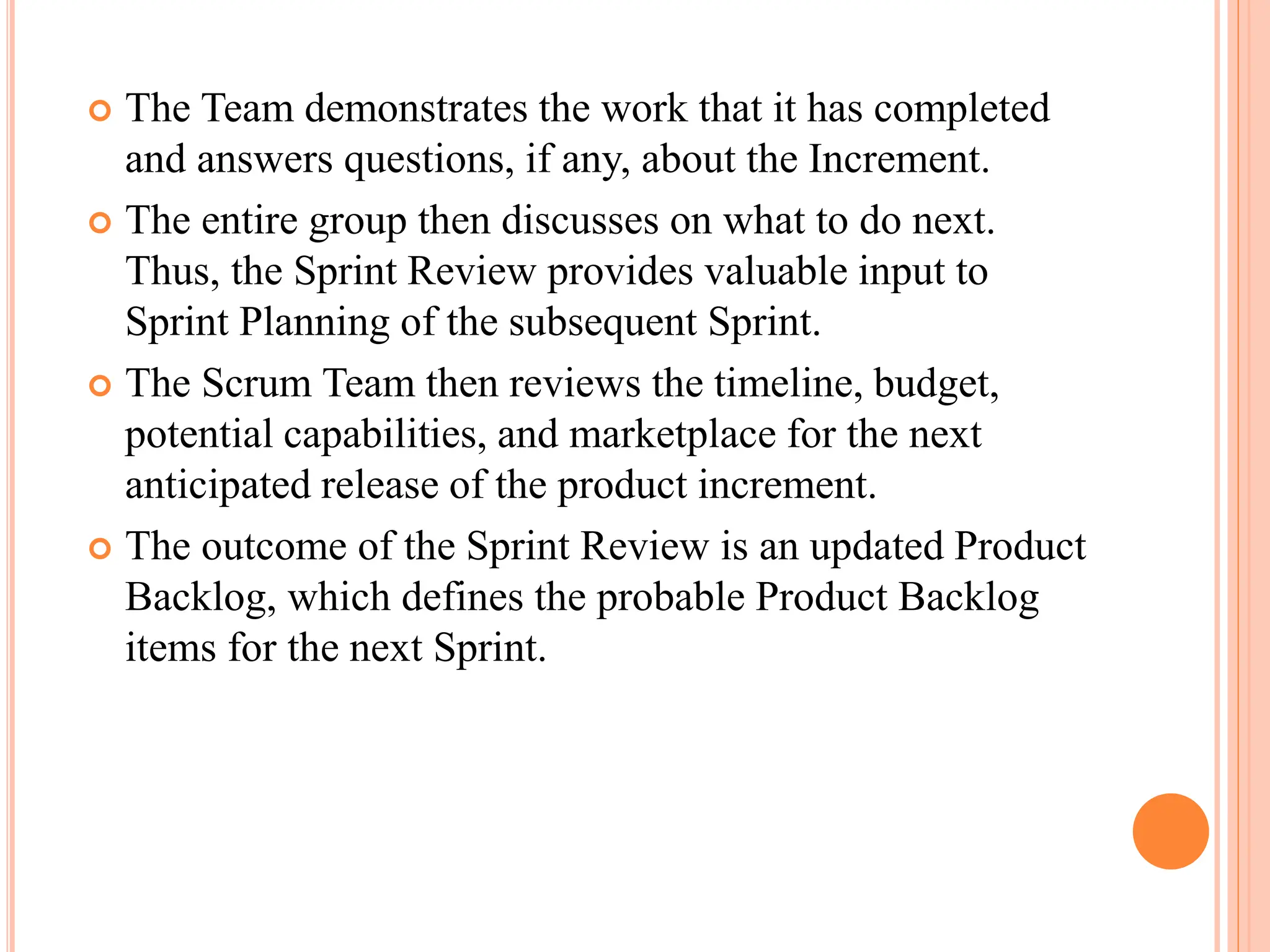  The Team demonstrates the work that it has completed
and answers questions, if any, about the Increment.
 The entire group then discusses on what to do next.
Thus, the Sprint Review provides valuable input to
Sprint Planning of the subsequent Sprint.
 The Scrum Team then reviews the timeline, budget,
potential capabilities, and marketplace for the next
anticipated release of the product increment.
 The outcome of the Sprint Review is an updated Product
Backlog, which defines the probable Product Backlog
items for the next Sprint.
 