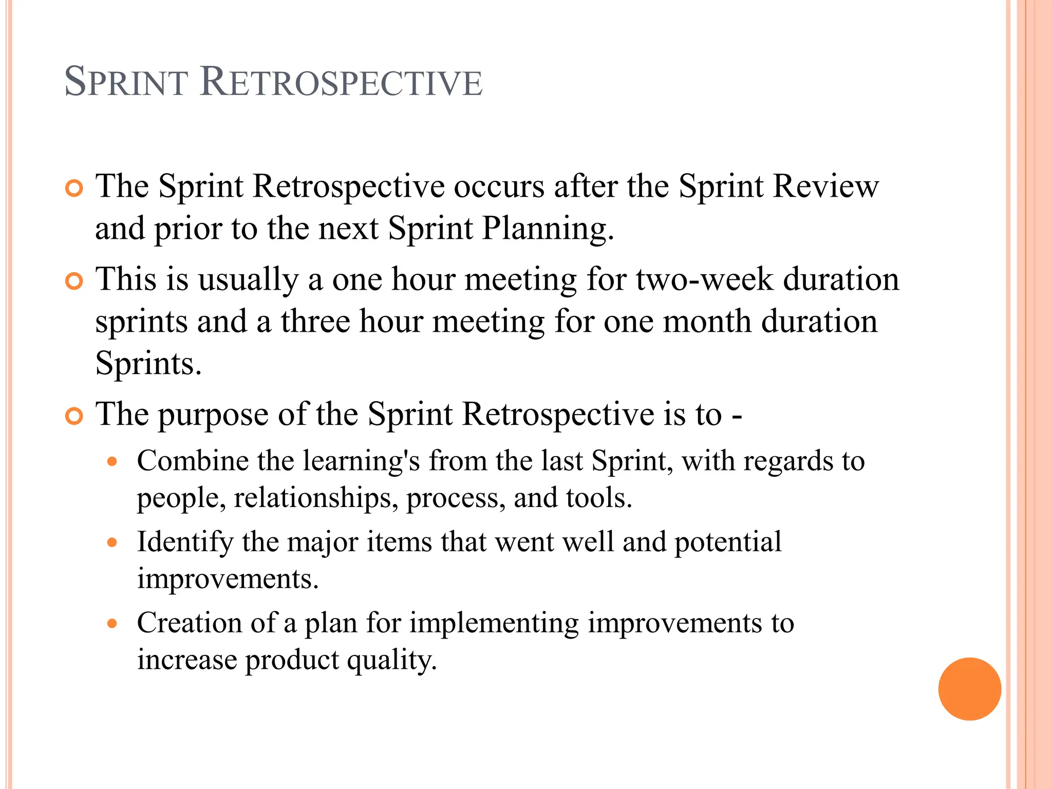 SPRINT RETROSPECTIVE
 The Sprint Retrospective occurs after the Sprint Review
and prior to the next Sprint Planning.
 This is usually a one hour meeting for two-week duration
sprints and a three hour meeting for one month duration
Sprints.
 The purpose of the Sprint Retrospective is to -
 Combine the learning's from the last Sprint, with regards to
people, relationships, process, and tools.
 Identify the major items that went well and potential
improvements.
 Creation of a plan for implementing improvements to
increase product quality.
 