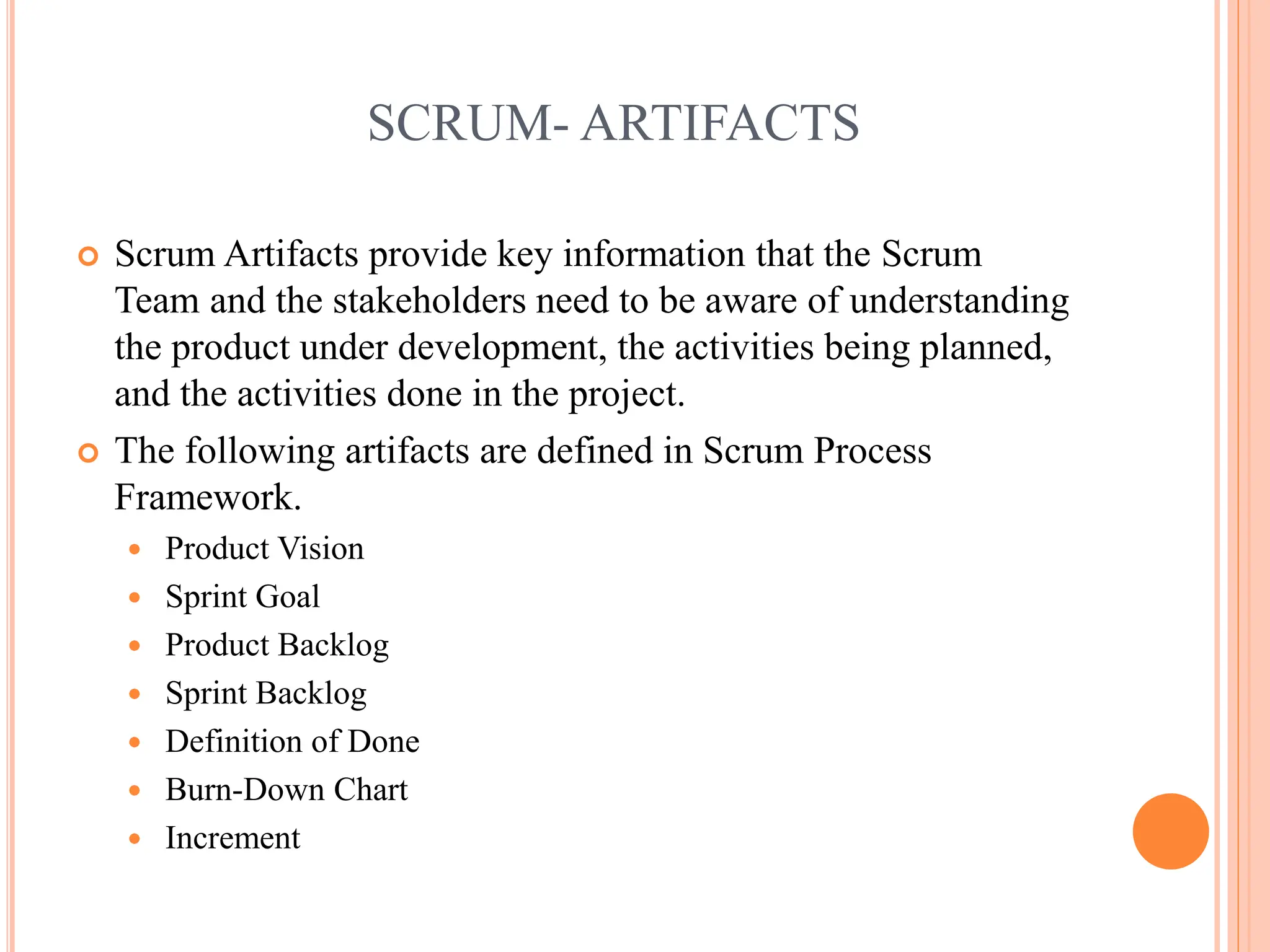 SCRUM- ARTIFACTS
 Scrum Artifacts provide key information that the Scrum
Team and the stakeholders need to be aware of understanding
the product under development, the activities being planned,
and the activities done in the project.
 The following artifacts are defined in Scrum Process
Framework.
 Product Vision
 Sprint Goal
 Product Backlog
 Sprint Backlog
 Definition of Done
 Burn-Down Chart
 Increment
 