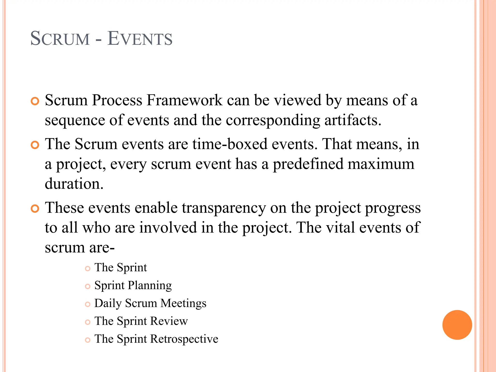 SCRUM - EVENTS
 Scrum Process Framework can be viewed by means of a
sequence of events and the corresponding artifacts.
 The Scrum events are time-boxed events. That means, in
a project, every scrum event has a predefined maximum
duration.
 These events enable transparency on the project progress
to all who are involved in the project. The vital events of
scrum are-
 The Sprint
 Sprint Planning
 Daily Scrum Meetings
 The Sprint Review
 The Sprint Retrospective
 