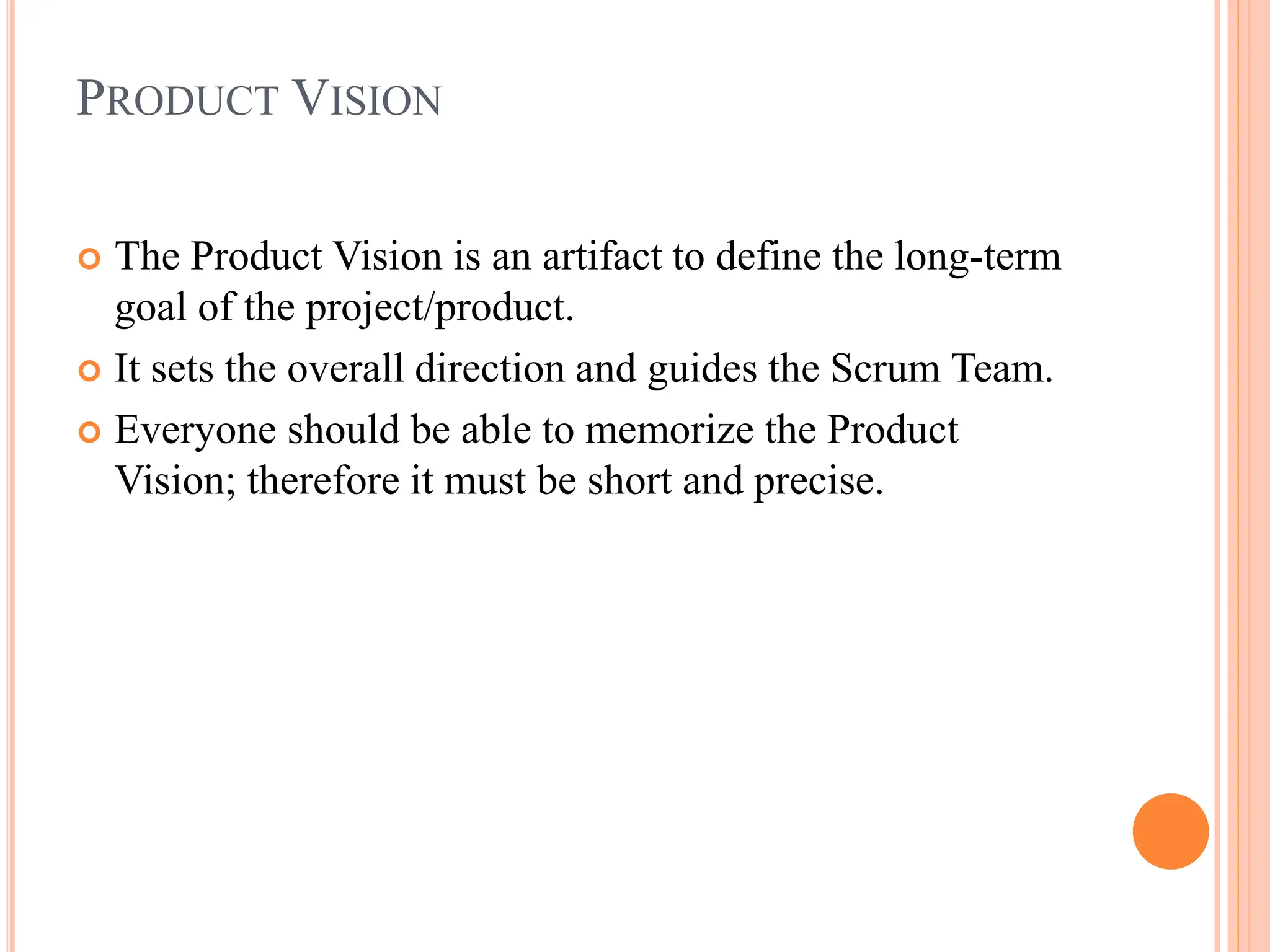 PRODUCT VISION
 The Product Vision is an artifact to define the long-term
goal of the project/product.
 It sets the overall direction and guides the Scrum Team.
 Everyone should be able to memorize the Product
Vision; therefore it must be short and precise.
 