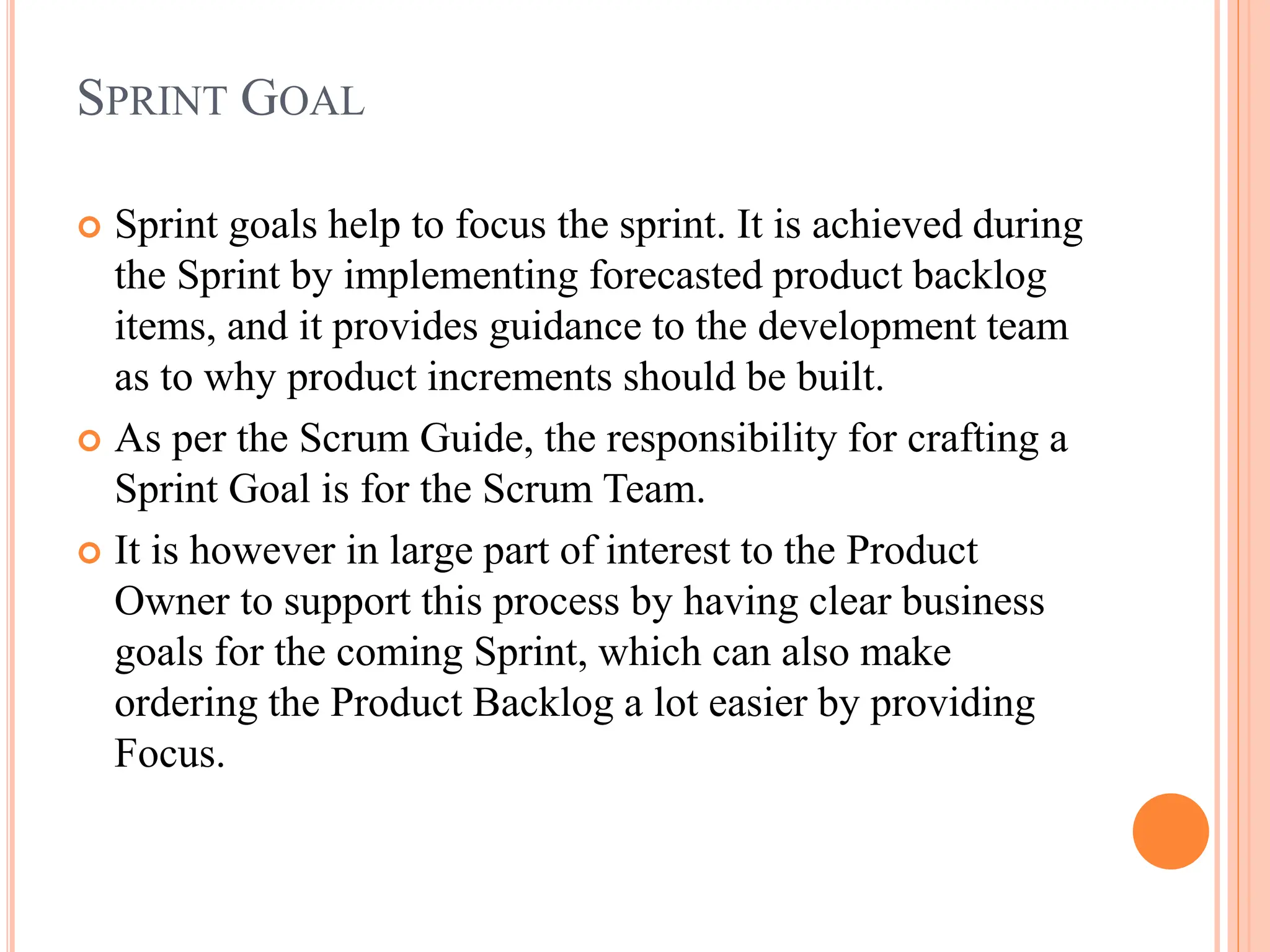 SPRINT GOAL
 Sprint goals help to focus the sprint. It is achieved during
the Sprint by implementing forecasted product backlog
items, and it provides guidance to the development team
as to why product increments should be built.
 As per the Scrum Guide, the responsibility for crafting a
Sprint Goal is for the Scrum Team.
 It is however in large part of interest to the Product
Owner to support this process by having clear business
goals for the coming Sprint, which can also make
ordering the Product Backlog a lot easier by providing
Focus.
 