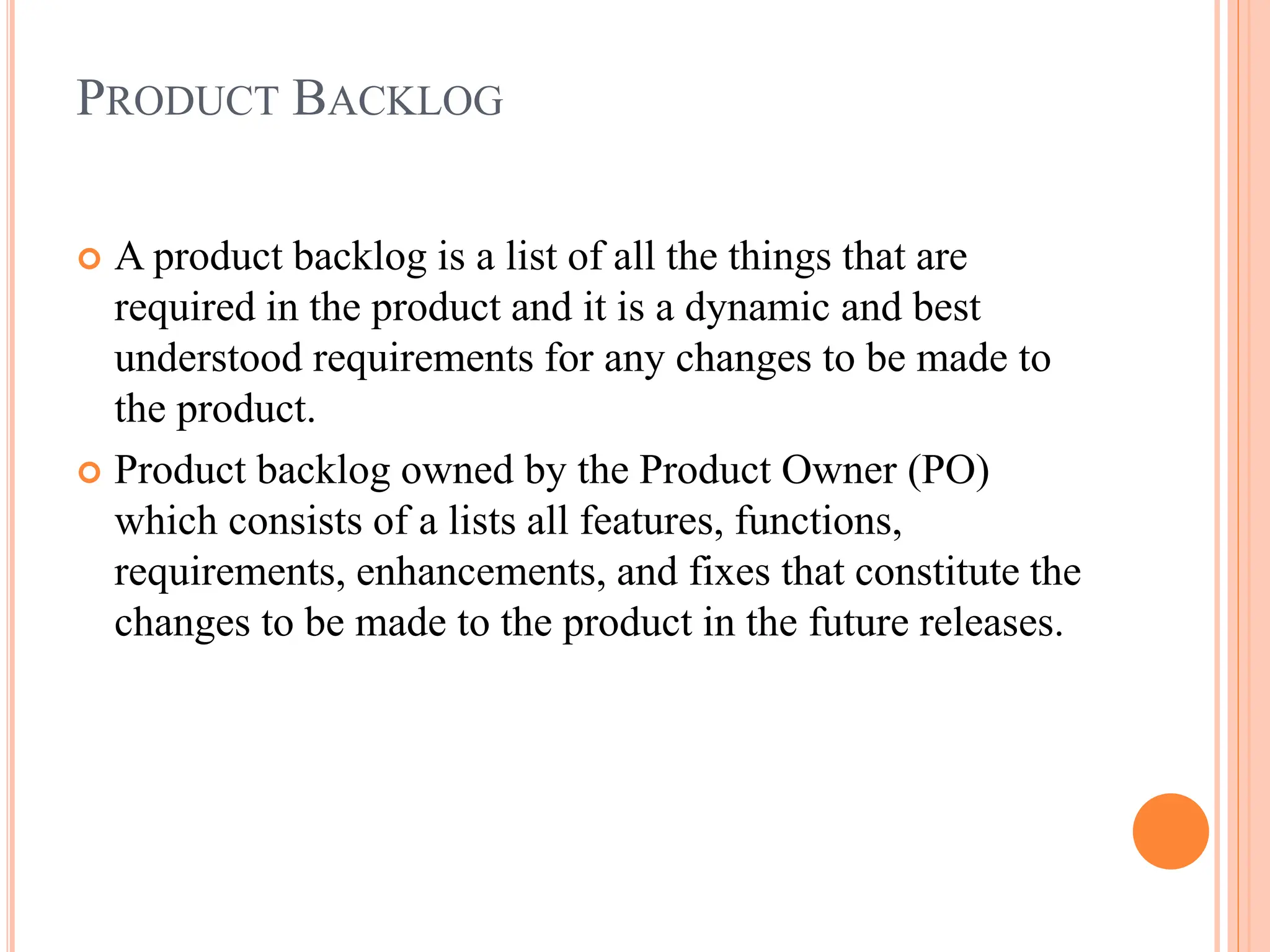 PRODUCT BACKLOG
 A product backlog is a list of all the things that are
required in the product and it is a dynamic and best
understood requirements for any changes to be made to
the product.
 Product backlog owned by the Product Owner (PO)
which consists of a lists all features, functions,
requirements, enhancements, and fixes that constitute the
changes to be made to the product in the future releases.
 